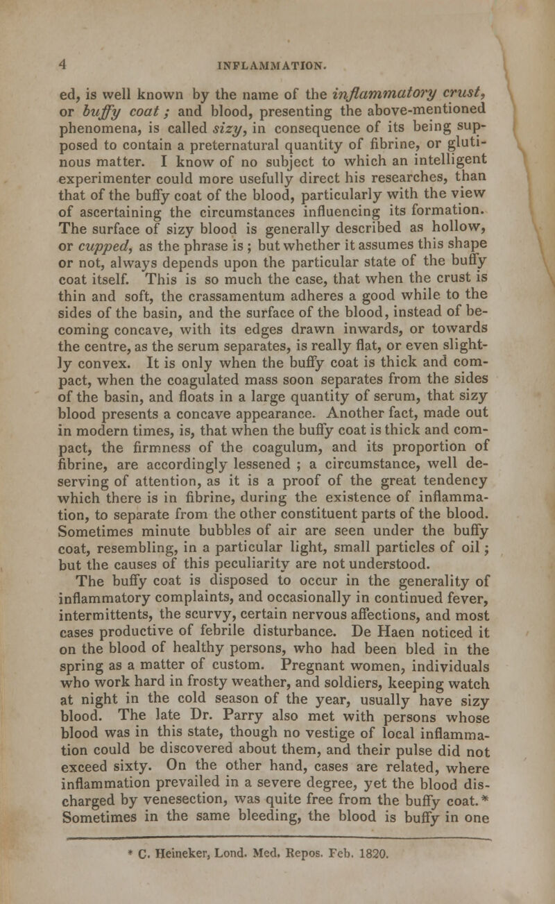 ed, is well known by the name of the inflammatory crust, or buffy coat; and blood, presenting the above-mentioned phenomena, is called sizy, in consequence of its being sup- posed to contain a preternatural quantity of fibrine, or gluti- nous matter. I know of no subject to which an intelligent experimenter could more usefully direct his researches, than that of the bufiy coat of the blood, particularly with the view of ascertaining the circumstances influencing its formation. The surface of sizy blood is generally described as hollow, or cupped, as the phrase is ; but whether it assumes this shape or not, always depends upon the particular state of the huffy coat itself. This is so much the case, that when the crust is thin and soft, the crassamentum adheres a good while to the sides of the basin, and the surface of the blood, instead of be- coming concave, with its edges drawn inwards, or towards the centre, as the serum separates, is really flat, or even slight- ly convex. It is only when the buffy coat is thick and com- pact, when the coagulated mass soon separates from the sides of the basin, and floats in a large quantity of serum, that sizy blood presents a concave appearance. Another fact, made out in modern times, is, that when the buffy coat is thick and com- pact, the firm.ness of the coagulum, and its proportion of fibrine, are accordingly lessened ; a circumstance, well de- serving of attention, as it is a proof of the great tendency which there is in fibrine, during the existence of inflamma- tion, to separate from the other constituent parts of the blood. Sometimes minute bubbles of air are seen under the buffy coat, resembling, in a particular light, small particles of oil; but the causes of this peculiarity are not understood. The buffy coat is disposed to occur in the generality of inflammatory complaints, and occasionally in continued fever, intermittents, the scurvy, certain nervous affections, and most cases productive of febrile disturbance. De Haen noticed it on the blood of healthy persons, who had been bled in the spring as a matter of custom. Pregnant women, individuals who work hard in frosty weather, and soldiers, keeping watch at night in the cold season of the year, usually have sizy blood. The late Dr. Parry also met with persons whose blood was in this state, though no vestige of local inflamma- tion could be discovered about them, and their pulse did not exceed sixty. On the other hand, cases are related, where inflammation prevailed in a severe degree, yet the blood dis- charged by venesection, was quite free from the buffy coat.* Sometimes in the same bleeding, the blood is buffy in one ♦ C. Heineker, Lond. Med. Repos. Feb. 1820.