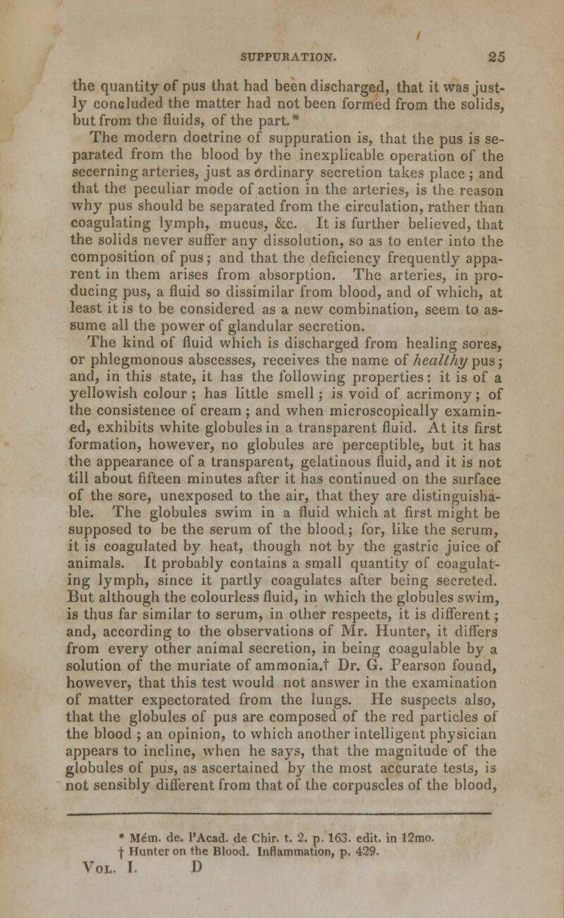 the quantity of pus that had been discharged, that it was just- ly concluded the matter had not been formed from the solids, but from the fluids, of the part.* The modern doctrine of suppuration is, that the pus is se- parated from the blood by the inexplicable operation of the secerning arteries, just as Ordinary secretion takes place ; and that the peculiar mode of action in the arteries, is the reason why pus should be separated from the circulation, rather than coagulating lymph, mucus, &c. It is further believed, that the solids never suffer any dissolution, so as to enter into the composition of pus; and that the deficiency frequently appa- rent in them arises from absorption. The arteries, in pro- ducing pus, a fluid so dissimilar from blood, and of which, at least it is to be considered as a new combination, seem to as- sume all the power of glandular secretion. The kind of fluid which is discharged from healing sores, or phlegmonous abscesses, receives the name of Aea/Mypusj and, in this state, it has the following properties: it is of a yellowish colour ; has little smell; is void of acrimony; of the consistence of cream; and when microscopically examin- ed, exhibits white globules in a transparent fluid. At its first formation, however, no globules are perceptible, but it has the appearance of a transparent, gelatinous fluid, and it is not till about fifteen minutes after it has continued on the surface of the sore, unexposed to the air, that they are distinguisha- ble. The globules swim in a fluid which at first might be supposed to be the serum of the blood; for, like the serum, it is coagulated by heat, though not by the gastric juice of animals. It probably contains a small quantity of coagulat- ing lymph, since it partly coagulates after being secreted. But although the colourless fluid, in which the globules swim, is thus far similar to serum, in other respects, it is different; and, according to the observations of Mr. Hunter, it differs from every other animal secretion, in being coagulable by a solution of the muriate of ammonia.t Dr. G. Pearson found, however, that this test would not answer in the examination of matter expectorated from the lungs. He suspects also, that the globules of pus are composed of the red particles of the blood ; an opinion, to which another intelligent physician appears to incline, when he says, that the magnitude of the globules of pus, as ascertained by the most accurate tests, is not sensibly different from that of the corpuscles of the blood. • M6m. de. PAcad. de Chir. t. 2. p. 163. edit, in 12mo, f Hunter on the Blood. Inflammation, p. 429. Vol. I. D