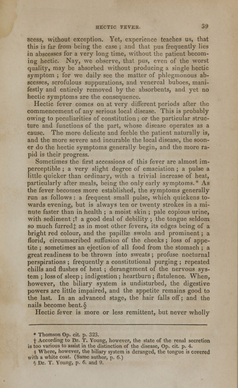 scess, without exception. Yet, experience teaches us, that this is far from being the case ; and that pus frequently lies in abscesses for a very long time, without the patient becom- ing hectic. Nay, we observe, that pus, even of the worst quality, may be absorbed without producing a single hectic symptom ; for we daily see the matter of phlegmonous ab- scesses, scrofulous suppurations, and venereal buboes, mani- festly and entirely removed by the absorbents, and yet no hectic symptoms are the consequence. Hectic fever comes on at very different periods after the commencement of any serious local disease. This is probably owing to peculiarities of constitution; or the particular struc- ture and functions of the part, whose disease operates as a cause. The more delicate and feeble the patient naturally is, and the more severe and incurable the local disease, the soon- er do the hectic symptoms generally begin, and the more ra- pid is their progress. Sometimes the first accessions of this fever are almost im- perceptible ; a very slight degree of emaciation ; a pulse a little quicker than ordinary, with a trivial increase of heat, particularly after meals, being the only early symptoms.* As the fever becomes more established, the symptoms generally run as follows : a frequent small pulse, which quickens to- wards evening, but is always ten or twenty strokes in a mi- nute faster than in health ; a moist skin ; pale copious urine, with sediment ;t a good deal of debility ; the tongue seldom so much furredj as in most other fevers, its edges being of a bright red colour, and the papillse swoln and prominent; a florid, circumscribed suffusion of the cheeks; loss of appe- tite ; sometimes an ejection of all food from the stomach ; a great readiness to be thrown into sweats ; profuse nocturnal perspirations ; frequently a constitutional purging ; repeated chills and flushes of heat ; derangement of the nervous sys- tem ; loss of sleep ; indigestion; heartburn ; flatulence. When, however, the biliary system is undisturbed, the digestive powers are little impaired, and the appetite remains good to the last. In an advanced stage, the hair falls off; and the nails become bent.§ Hectic fever is more or less remittent, but never wholly • Thomson Op. cit. p. 323. f According to Dr. T. Young, however, the state of the renal secretion is too various to assist in the distinction of the disease, Op. cit. p. 4. t Where, however, the biliary system is deranged, the tongue is covered with a white coat. (Same author, p. 6.) § Dr. T. Young, p. 6. and 9.