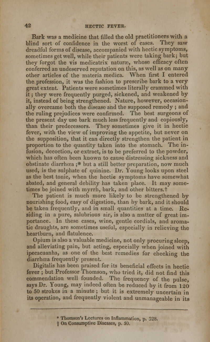 Bark was a medicine that filled the old practitioners with a blind sort of confidence in the worst of cases. They saw dreadful forms of disease, accompanied with hectic symptoms, sometimes get well, while their patients were taking bark; but they forgot the vis medicatrix naturae, whose efficacy often conferred an undeserved reputation on this, as well as on many other articles of the materia medica. When first I entered the profession, it was the fashion to prescribe bark to a very great extent. Patients were sometimes literally crammed with it; they were frequently purged, sickened, and weakened by it, instead of being strengthened. Nature, however, occasion- ally overcame both the disease and the supposed remedy ; and the ruling prejudices were confirmed. The best surgeons of the present day use bark much less frequently and copiously, than their predecessors. They sometimes give it in hectic fever, with the view of improving the appetite, but never on the supposition, that it can directly strengthen the patient in proportion to the quantity taken into the stomach. The in- fusion, decoction, or extract, is to be preferred to the powder, which has often been known to cause distressing sickness and obstinate diarrhoea ;* but a still better preparation, now much used, is the sulphate of quinine. Dr. Young looks upon steel as the best tonic, when the hectic symptoms have somewhat abated, and general debility has taken place. It may some- times be joined with myrrh, bark, and other bitters.t The patient is much more likely to be strengthened by nourishing food, easy of digestion, than by bark, and it should be taken frequently, and in small quantities at a time. Re- siding in a pure, salubrious air, is also a matter of great im- portance. In these cases, wine, gentle cordials, and aroma- tic draughts, are sometimes useful, especially in relieving the heartburn, and flatulence. Opium is also a valuable medicine, not only procuring sleep, and alleviating pain, but acting, especially when joined with ipecacuanha, as one of the best remedies for checking the diarrhcea frequently present. Digitalis has been praised for its beneficial efiects in hectic fever ; but Professor Thomson, who tried it, did not find this commendation well founded. The frequency of the pulse, says Dr. Young, may indeed often be reduced by it from 120 to 50 strokes in a minute ; but it is extremely uncertain in its operation, and frequently violent and unmanageable in its • Thomson's Lectures on Inflammation, p. 328. f On Consumptive Diseases, p, 50.