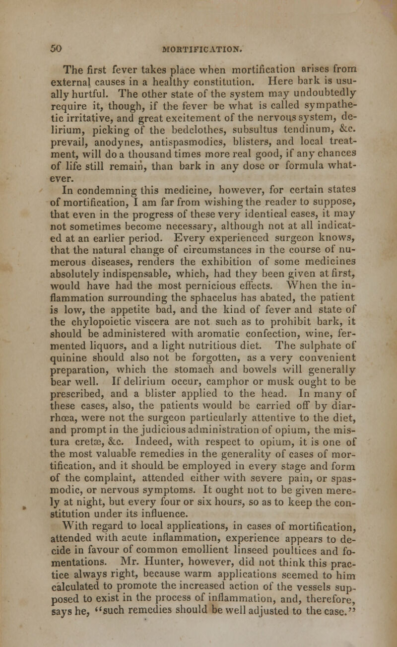 The first fever takes place when mortification arises from external causes in a healthy constitution. Here bark is usu- ally hurtful. The other state of the system may undoubtedly require it, though, if the fever be what is called sympathe- tic irritative, and great excitement of the nervous system, de- lirium, picking of the bedclothes, subsultus tendinum, &c. prevail, anodynes, antispasmodics, blisters, and local treat- ment, will do a thousand times more real good, if any chances of life still remain, than bark in any dose or formula what- ever. In condemning this medicine, however, for certain states of mortification, I am far from wishing the reader to suppose, that even in the progress of these very identical cases, it may not sometimes become necessary, although not at all indicat- ed at an earlier period. Every experienced surgeon knows, that the natural change of circumstances in the course of nu- merous diseases, renders the exhibition of some medicines absolutely indispensable, which, had they been given at first, would have had the most pernicious effects. When the in- flammation surrounding the sphacelus has abated, the patient is low, the appetite bad, and the kind of fever and state of the chylopoietic viscera are not such as to prohibit bark, it should be administered with aromatic confection, wine, fer- mented liquors, and a light nutritious diet. The sulphate of quinine should also not be forgotten, as a very convenient preparation, which the stomach and bowels will generally bear well. If delirium occur, camphor or musk ought to be prescribed, and a blister applied to the head. In many of these cases, also, the patients would be carried off by diar- rhoea, were not the surgeon particularly attentive to the diet, and prompt in the judicious administration of opium, the mis- tura cretoe, &:c. Indeed, with respect to opium, it is one of the most valuable remedies in the generality of cases of mor- tification, and it should be employed in every stage and form of the complaint, attended either with severe pain, or spas- modic, or nervous symptoms. It ought not to be given mere- ly at night, but every four or six hours, so as to keep the con- stitution under its influence. With regard to local applications, in cases of mortification, attended with acute inflammation, experience appears to de- cide in favour of common emollient linseed poultices and fo- mentations. Mr. Hunter, however, did not think this prac- tice always right, because warm applications seemed to him calculated to promote the increased action of the vessels sup- posed to exist in the process of inflammation, and, therefore, says he, ''such remedies should be well adjusted to the case.