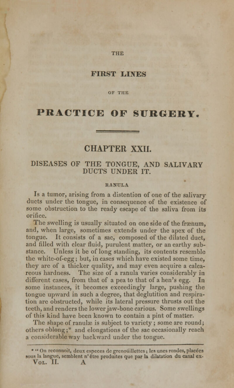 FIRST LINES PRACTICE OF SURGERY CHAPTER XXII. DISEASES OF THE TONGUE, AND SALIVARY DUCTS UNDER IT. RANULA Is a tumor, arising from a distention of one of the salivary- ducts under the tongue, in consequence of the existence of some obstruction to the ready escape of the saliva from its orifice. The swelling is usually situated on one side of the frasnum, and, when large, sometimes extends under the apex of the tongue. It consists of a sac, composed of the dilated duct, and filled with clear fluid, purulent matter, or an earthy sub- stance. Unless it be of long standing, its contents resemble the whitc-of-egg; but, in cases which have existed some time, they arc of a thicker quality, and may even acquire a calca- reous hardness. The size of a ranula varies considerably in different cases, from that of a pea to that of a hen's egg. In some instances, it becomes exceedingly large, pushing the tongue upward in such a degree, that deglutition and respira- tion are obstructed, while its lateral pressure thrusts out the teeth, and renders the lower jaw-bone carious. Some swellings of this kind have been known to contain a pint of matter. The shape of ranula; is subject to variety; some are round; others oblong;* and elongations of the sac occasionally reach a considerable way backward under the tongue. • '* On reconnoit, deux especes de grenouillettcs; le* unes rondes, place'cs sons la languc, semblent n'fitre produites que par la dilatation du canal ex- Vol. II. A