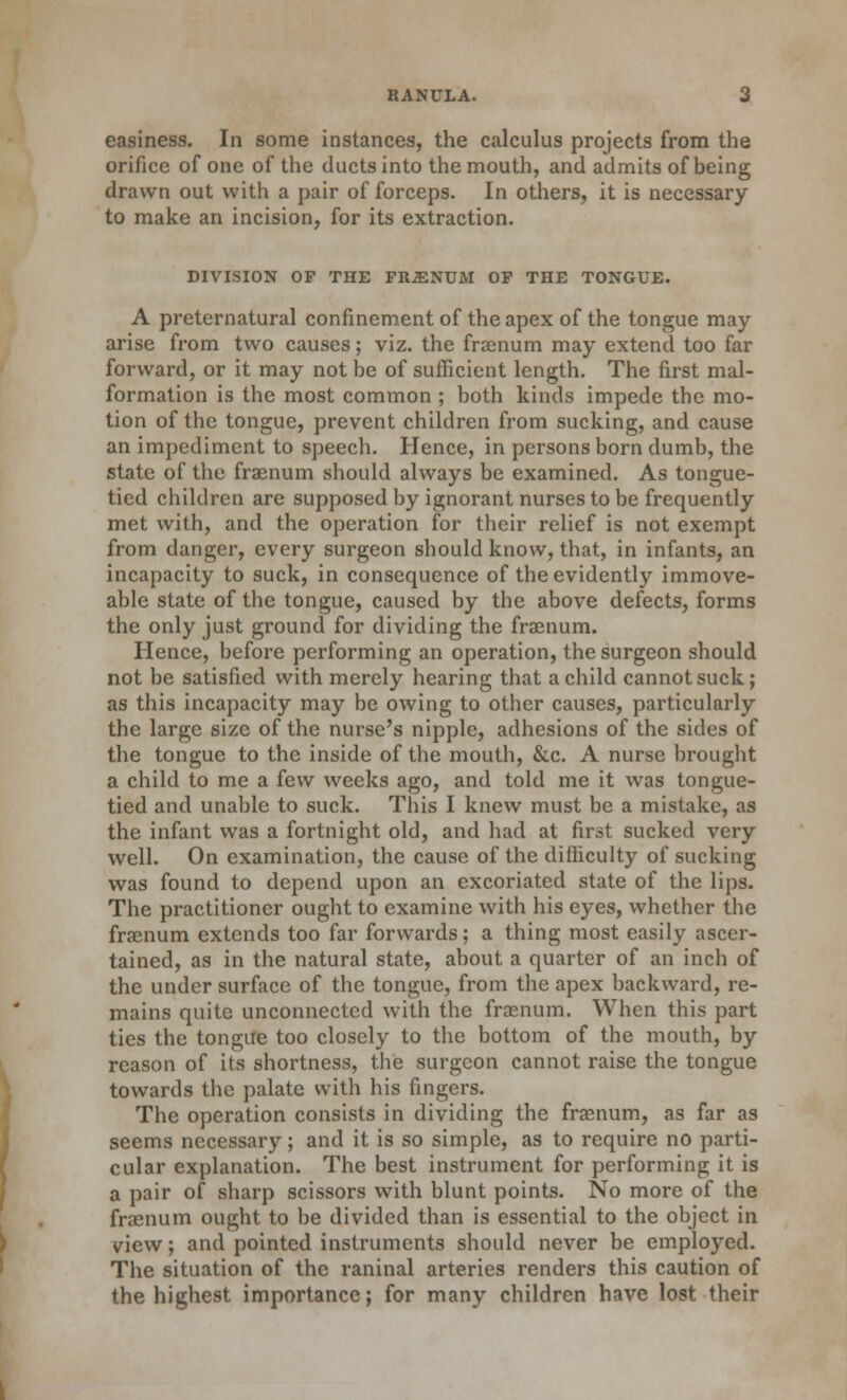 easiness. In some instances, the calculus projects from the orifice of one of the ducts into the mouth, and admits of being drawn out with a pair of forceps. In others, it is necessary to make an incision, for its extraction. DIVISION OF THE FRiENDM OP THE TONGUE. A preternatural confinement of the apex of the tongue may arise from two causes; viz. the fraenum may extend too far forward, or it may not be of sufficient length. The first mal- formation is the most common ; both kinds impede the mo- tion of the tongue, prevent children from sucking, and cause an impediment to speech. Hence, in persons born dumb, the state of the fraenum should always be examined. As tongue- tied children are supposed by ignorant nurses to be frequently met with, and the operation for their relief is not exempt from danger, every surgeon should know, that, in infants, an incapacity to suck, in consequence of the evidently immove- able state of the tongue, caused by the above defects, forms the only just ground for dividing the fraenum. Hence, before performing an operation, the surgeon should not be satisfied with merely hearing that a child cannot suck; as this incapacity may be owing to other causes, particularly the large size of the nurse's nipple, adhesions of the sides of the tongue to the inside of the mouth, &c. A nurse brought a child to me a few weeks ago, and told me it was tongue- tied and unable to suck. This I knew must be a mistake, as the infant was a fortnight old, and had at first sucked very well. On examination, the cause of the difficulty of sucking was found to depend upon an excoriated state of the lips. The practitioner ought to examine with his eyes, whether the fraenum extends too far forwards; a thing most easily ascer- tained, as in the natural state, about a quarter of an inch of the under surface of the tongue, from the apex backward, re- mains quite unconnected with the fraenum. When this part ties the tongue too closely to the bottom of the mouth, by reason of its shortness, the surgeon cannot raise the tongue towards the palate with his fingers. The operation consists in dividing the fraenum, as far as seems necessary; and it is so simple, as to require no parti- cular explanation. The best instrument for performing it is a pair of sharp scissors with blunt points. No more of the fraenum ought to be divided than is essential to the object in view; and pointed instruments should never be employed. The situation of the raninal arteries renders this caution of the highest importance; for many children have lost their