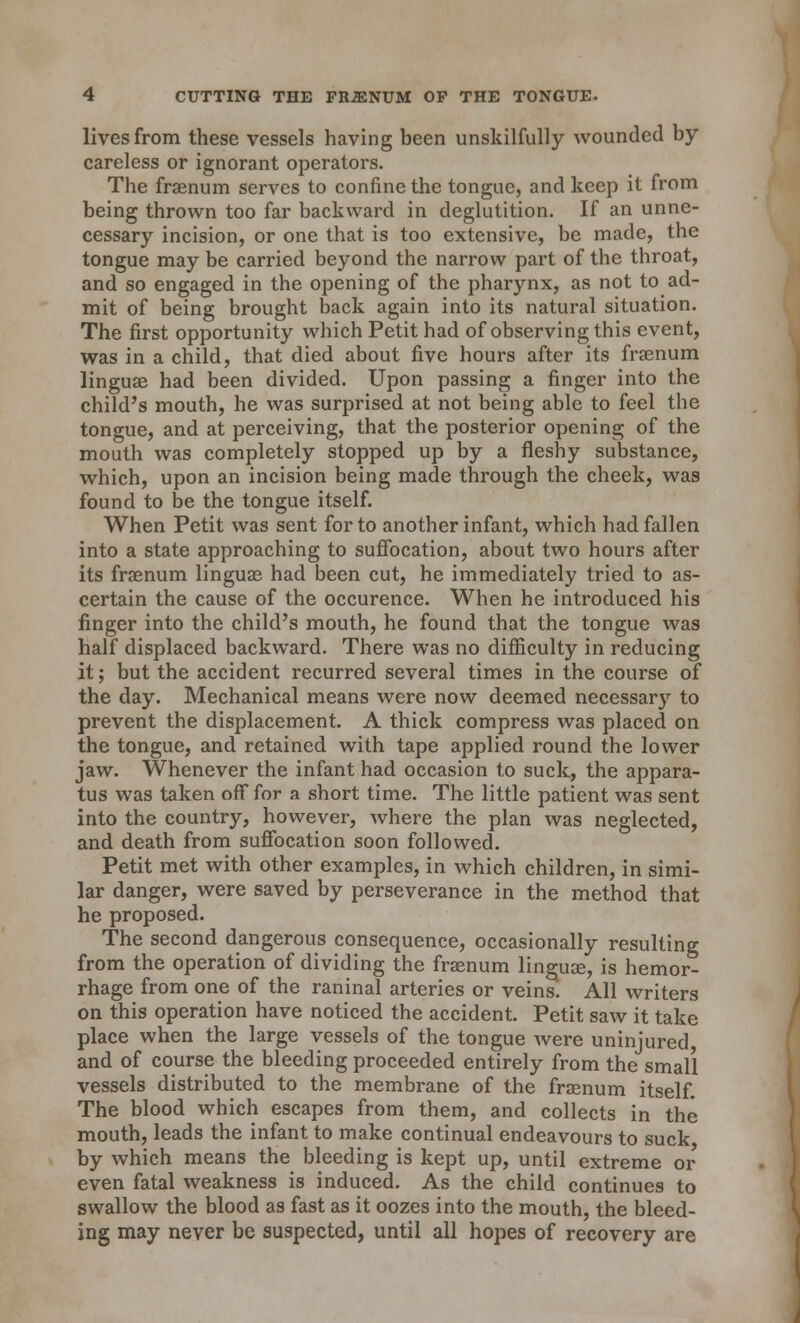 lives from these vessels having been unskilfully wounded by careless or ignorant operators. The fraenum serves to confine the tongue, and keep it from being thrown too far backward in deglutition. If an unne- cessary incision, or one that is too extensive, be made, the tongue may be carried beyond the narrow part of the throat, and so engaged in the opening of the pharynx, as not to ad- mit of being brought back again into its natural situation. The first opportunity which Petit had of observing this event, was in a child, that died about five hours after its fraenum linguae had been divided. Upon passing a finger into the child's mouth, he was surprised at not being able to feel the tongue, and at perceiving, that the posterior opening of the mouth was completely stopped up by a fleshy substance, which, upon an incision being made through the cheek, was found to be the tongue itself. When Petit was sent for to another infant, which had fallen into a state approaching to suffocation, about two hours after its fraenum linguae had been cut, he immediately tried to as- certain the cause of the occurence. When he introduced his finger into the child's mouth, he found that the tongue was half displaced backward. There was no difficulty in reducing it; but the accident recurred several times in the course of the day. Mechanical means were now deemed necessary to prevent the displacement. A thick compress was placed on the tongue, and retained with tape applied round the lower jaw. Whenever the infant had occasion to suck, the appara- tus was taken off for a short time. The little patient was sent into the country, however, where the plan was neglected, and death from suffocation soon followed. Petit met with other examples, in which children, in simi- lar danger, were saved by perseverance in the method that he proposed. The second dangerous consequence, occasionally resulting from the operation of dividing the fraenum linguae, is hemor- rhage from one of the raninal arteries or veins. AH writers on this operation have noticed the accident. Petit saw it take place when the large vessels of the tongue were uninjured, and of course the bleeding proceeded entirely from the small vessels distributed to the membrane of the fraenum itself. The blood which escapes from them, and collects in the mouth, leads the infant to make continual endeavours to suck by which means the bleeding is kept up, until extreme or even fatal weakness is induced. As the child continues to swallow the blood as fast as it oozes into the mouth, the bleed- ing may never be suspected, until all hopes of recovery are