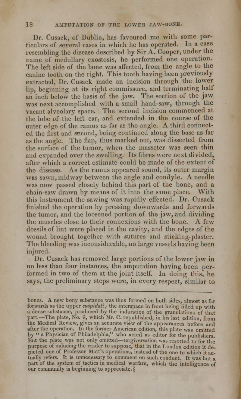 Dr. Cusack, of Dublin, has favoured mc with some par- ticulars of several cases in which he has operated. In a case resembling the disease described by Sir A. Cooper, under the name of medullary exostosis, he performed one operation. The left side of the bone was affected, from the angle to the canine tooth on the right. This tooth having been previously extracted, Dr. Cusack made an incision through the lower lip, beginning at its right commissure, and terminating half an inch below the basis of the jaw. The section of the jaw was next accomplished with a small hand-saw, through the vacant alveolary space. The second incision commenced at the lobe of the left ear, and extended in the course of the outer edge of the ramus as far as the angle. A third connect- ed the first and second, being continued along the base as far as the angle. The flap, thus marked out, was dissected from the surface of the tumor, when the masseter was seen thin and expanded over the swelling. Its fibres were next divided, after which a correct estimate could be made of the extent of the disease. As the ramus appeared sound, its outer margin was sawn, midway between the angle and condyle. A needle was now passed closely behind this part of the bone, and a chain-saw drawn by means of it into the same place. With this instrument the sawing was rapidly effected. Dr. Cusack finished the operation by pressing downwards and forwards the tumor, and the loosened portion of the jaw, and dividing the muscles close to their connexions with the bone. A few dossils of lint were placed in the cavity, and the edges of the wound brought together with sutures and sticking-plaster. The bleeding was inconsiderable, no large vessels having been injured. Dr. Cusack has removed large portions of the lower jaw in no less than four instances, the amputation having been per- formed in two of them at the joint itself. In doing this, he says, the preliminary steps were, in every respect, similar to bones. A new bony substance was thus formed on both sides, almost as far forwards as the upper cuspidati; the interspace in front being filled up with a dense substance, produced by the induration of the granulations of that part.—The plate, No. 9, which Mr. C. republished, in his last edition, from the Medical Review, gives an accurate view of the appearances before and after the operation. In the former American edition, this plate was omitted by  a Physician of Philadelphia, who acted as editor lor the publishers. But the plate was not only omitted—tergiversation was resorted to for the purpose of inducing the reader to suppose, that in the London edition it de- picted one of Professor Mott's operations, instead of the one to which it ac- tually refers. It is unnecessary to comment on such conduct. It was but a part of the system of tactics in medical warfare, which the intelligence of our community is beginning to appreciate.}