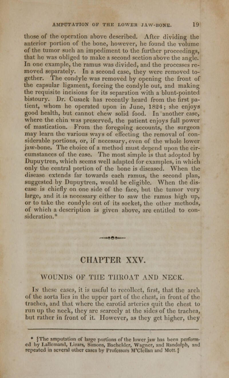 those of the operation above described. After dividing the anterior portion of the bone, however, he found the volume of the tumor such an impediment to the further proceedings, that he was obliged to make a second section above the angle. In one example, the ramus was divided, and the processes re- moved separately. In a second case, they were removed to- gether. The condyle was removed by opening the front of the capsular ligament, forcing the condyle out, and making the requisite incisions for its separation with a blunt-pointed bistoury. Dr. Cusack has recently heard from the first pa- tient, whom he operated upon in June, 1824; she enjoys good health, but cannot chew solid food. In another case, where the chin was preserved, the patient enjoys full power of mastication. From the foregoing accounts, the surgeon may learn the various ways of effecting the removal of con- siderable portions, or, if necessary, even of the whole lower jaw-bone. The choice of a method must depend upon the cir- cumstances of the case. The most simple is that adopted by Dupuytren, which seems well adapted for examples, in which only the central portion of the bone is diseased. When the disease extends far towards each ramus, the second plan, suggested by Dupuytren, would be eligible. When the dis- ease is chiefly on one side of the face, but the tumor very large, and it is necessary cither to saw the ramus high up, or to take the condyle out of its socket, the other methods, of which a description is given above, arc entitled to con- sideration.* CHAPTER XXV. WOUNDS OF THE THROAT AND NECK. In these cases, it is useful to recollect, first, that the arch of the aorta lies in the upper part of the chest, in front of the trachea, and that where the carotid arteries quit the chest to run up the neck, they arc scarcely at the sides of the trachea, but rather in front of it. However, as they get higher, they • {The amputation of large portions of the lower jaw has been perform- ed by Lallcmand, Lizars, Simons, Bachelder, Wagner, and Randolph, and repeated in several other cases by Professors M'Clellan and Mott.}