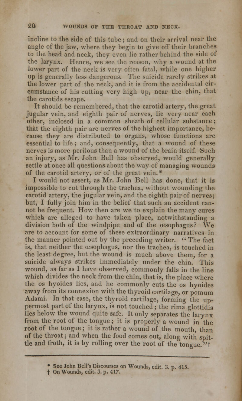 incline to the side of this tube; and on their arrival near the angle of the jaw, where they begin to give off their branches to the head and neck, they even lie rather behind the side of the larynx. Hence, we see the reason, why a wound at the lower part of the neck is very often fatal, while one higher up is generally less dangerous. The suicide rarely strikes at the lower part of the neck, and it is from the accidental cir- cumstance of his cutting very high up, near the chin, that the carotids escape. It should be remembered, that the carotid artery, the great jugular vein, and eighth pair of nerves, lie very near each other, inclosed in a common sheath of cellular substance; that the eighth pair are nerves of the highest importance, be- cause they are distributed to organs, whose functions are essential to life; and, consequently, that a wound of these nerves is more perilous than a wound of the brain itself. Such an injury, as Mr. John Bell has observed, would generally settle at once all questions about the way of managing wounds of the carotid artery, or of the great vein.* I would not assert, as Mr. John Bell has done, that it is impossible to cut through the trachea, without wounding the carotid artery, the jugular vein, and the eighth pair of nerves; but, I fully join him in the belief that such an accident can- not be frequent. How then are we to explain the many cures which are alleged to have taken place, notwithstanding a division both of the windpipe and of the oesophagus? We are to account for some of these extraordinary narratives in. the manner pointed out by the preceding writer. The fact is, that neither the oesophagus, nor the trachea, is touched in the least degree, but the wound is much above them, for a suicide always strikes immediately under the chin. This wound, as far as I have observed, commonly falls in the line which divides the neck from the chin, that is, the place where the os hyoides lies, and he commonly cuts the os hyoides away from its connexion with the thyroid cartilage, or pomum Adami. In that case, the thyroid cartilage, forming the up- permost part of the larynx, is not touched ; the rima glottidis lies below the wound quite safe. It only separates the larynx from the root of the tongue; it is properly a wound in the root of the tongue; it is rather a wound of the mouth, than of the throat; and when the food comes out, along with spit- tle and froth, it is by rolling over the root of the tongue, t • See John Bell's Discourses on Wounds, edit. 3, p. 415. t On Wounds, edit. 3. p. 4.17.