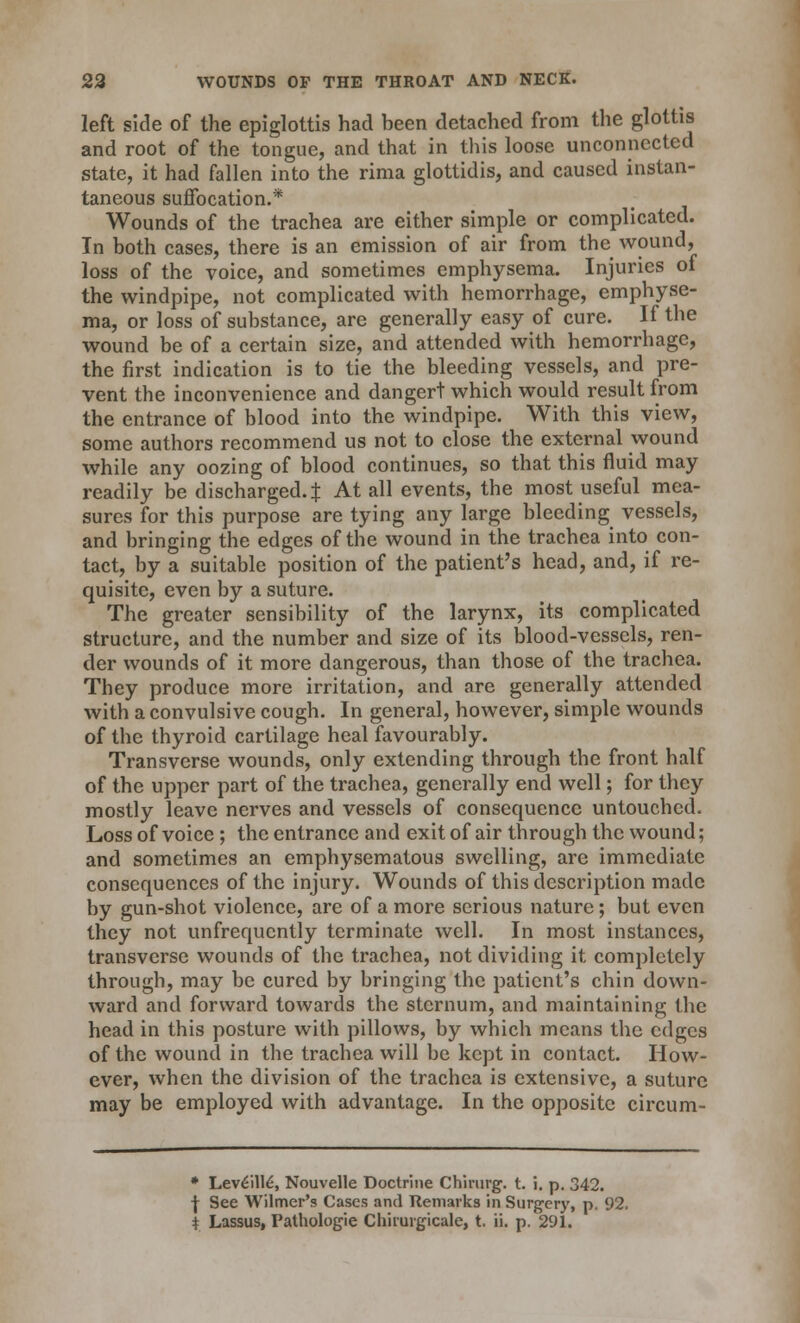 left side of the epiglottis had been detached from the glottis and root of the tongue, and that in this loose unconnected state, it had fallen into the rima glottidis, and caused instan- taneous suffocation.* Wounds of the trachea are either simple or complicated. In both cases, there is an emission of air from the wound, loss of the voice, and sometimes emphysema. Injuries of the windpipe, not complicated with hemorrhage, emphyse- ma, or loss of substance, are generally easy of cure. If the wound be of a certain size, and attended with hemorrhage, the first indication is to tie the bleeding vessels, and pre- vent the inconvenience and dangert which would result from the entrance of blood into the windpipe. With this view, some authors recommend us not to close the external wound while any oozing of blood continues, so that this fluid may readily be discharged.^ At all events, the most useful mea- sures for this purpose are tying any large bleeding vessels, and bringing the edges of the wound in the trachea into con- tact, by a suitable position of the patient's head, and, if re- quisite, even by a suture. The greater sensibility of the larynx, its complicated structure, and the number and size of its blood-vessels, ren- der wounds of it more dangerous, than those of the trachea. They produce more irritation, and are generally attended with a convulsive cough. In general, however, simple wounds of the thyroid cartilage heal favourably. Transverse wounds, only extending through the front half of the upper part of the trachea, generally end well; for they mostly leave nerves and vessels of consequence untouched. Loss of voice ; the entrance and exit of air through the wound; and sometimes an emphysematous swelling, are immediate consequences of the injury. Wounds of this description made by gun-shot violence, are of a more serious nature; but even they not unfrequently terminate well. In most instances, transverse wounds of the trachea, not dividing it completely through, may be cured by bringing the patient's chin down- ward and forward towards the sternum, and maintaining the head in this posture with pillows, by which means the edges of the wound in the trachea will be kept in contact. How- ever, when the division of the trachea is extensive, a suture may be employed with advantage. In the opposite circum- * Lev£ill6, Nouvelle Doctrine Chinirg. t. i. p. 342. -J- See Wilmer's Cases and Remarks in Surgery, p. 92. * Lassus, Pathologie Chimrgicale, t. ii. p. 291.