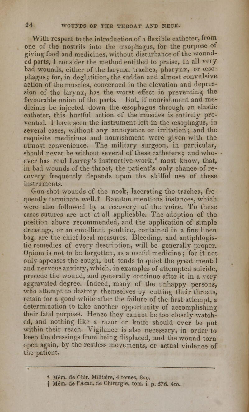 With respect to the introduction of a flexible catheter, from one of the nostrils into the oesophagus, for the purpose of giving food and medicines, without disturbance of the wound- ed parts, I consider the method entitled to praise, in all very- bad wounds, either of the larynx, trachea, pharynx, or oeso- phagus ; for, in deglutition, the sudden and almost convulsive action of the muscles, concerned in the elevation and depres- sion of the larynx, has the worst effect in preventing the favourable union of the parts. But, if nourishment and me- dicines be injected down the oesophagus through an elastic catheter, this hurtful action of the muscles is entirely pre- vented. I have seen the instrument left in the oesophagus, in several cases, without any annoyance or irritation; and the requisite medicines and nourishment were given with the utmost convenience. The military surgeon, in particular, should never be without several of these catheters; and who- ever has read Larrey's instructive work,* must know, that, in bad wounds of the throat, the patient's only chance of re- covery frequently depends upon the skilful use of these instruments. Gun-shot wounds of the neck, lacerating the trachea, fre- quently terminate well.t Ravaton mentions instances, which were also followed by a recovery of the voice. To these cases sutures are not at all applicable. The adoption of the position above recommended, and the application of simple dressings, or an emollient poultice, contained in a fine linen bag, are the chief local measures. Bleeding, and antiphlogis- tic remedies of every description, will be generally proper. Opium is not to be forgotten, as a useful medicine; for it not only appeases the cough, but tends to quiet the great mental and nervous anxiety, which, in examples of attempted suicide, precede the wound, and generally continue after it in a very aggravated degree. Indeed, many of the unhappy persons, Avho attempt to destroy themselves by cutting their throats, retain for a good while after the failure of the first attempt, a determination to take another opportunity of accomplishing their fatal purpose. Hence they cannot be too closely watch- ed, and nothing like a razor or knife should ever be put within their reach. Vigilance is also necessary, in order to keep the dressings from being displaced, and the wound torn open again, by the restless movements, or actual violence of the patient. * Mem. de Chir. Militaire, 4 tomes, 8vo. f Mem. de l'Acad. de Chirurgie, torn. i. p. 576. 4to.