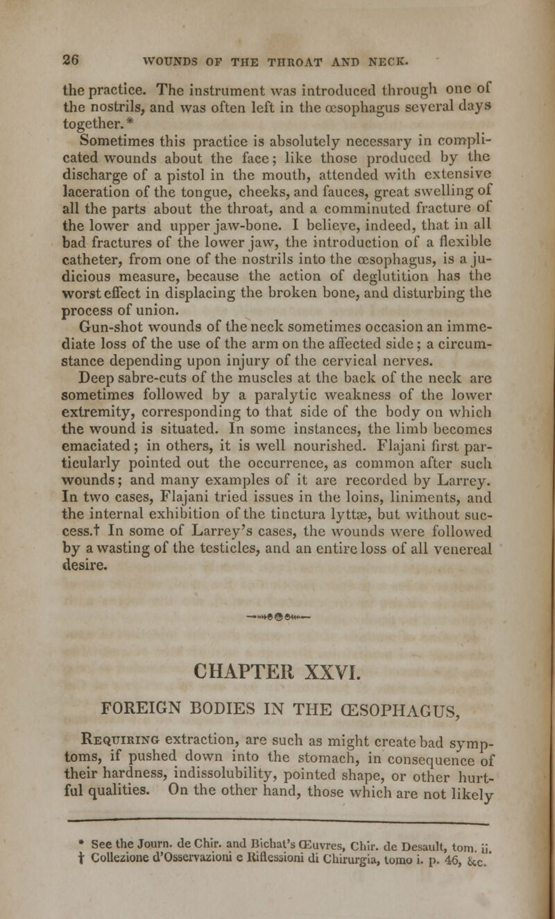 the practice. The instrument was introduced through one of the nostrils, and was often left in the oesophagus several days together. * Sometimes this practice is absolutely necessary in compli- cated wounds about the face; like those produced by the discharge of a pistol in the mouth, attended with extensive laceration of the tongue, cheeks, and fauces, great swelling of all the parts about the throat, and a comminuted fracture of the lower and upper jaw-bone. I believe, indeed, that in all bad fractures of the lower jaw, the introduction of a flexible catheter, from one of the nostrils into the oesophagus, is a ju- dicious measure, because the action of deglutition has the worst effect in displacing the broken bone, and disturbing the process of union. Gun-shot wounds of the neck sometimes occasion an imme- diate loss of the use of the arm on the affected side; a circum- stance depending upon injury of the cervical nerves. Deep sabre-cuts of the muscles at the back of the neck are sometimes followed by a paralytic weakness of the lower extremity, corresponding to that side of the body on which the wound is situated. In some instances, the limb becomes emaciated; in others, it is well nourished. Flajani first par- ticularly pointed out the occurrence, as common after such wounds; and many examples of it are recorded by Larrey. In two cases, Flajani tried issues in the loins, liniments, and the internal exhibition of the tinctura lyttae, but without suc- cess.t In some of Larrey's cases, the wounds were followed by a wasting of the testicles, and an entire loss of all venereal desire. CHAPTER XXVI. FOREIGN BODIES IN THE (ESOPHAGUS, Requiring extraction, are such as might create bad symp- toms, if pushed down into the stomach, in consequence of their hardness, indissolubility, pointed shape, or other hurt- ful qualities. On the other hand, those which are not likely • See the Journ. de Chir. and Bichat's CEuvres, Chir. de Desault, torn, ii t Collezione d'Osservazioni e Riflessioni di Chirurgia, torao i. p. 46, &c.'