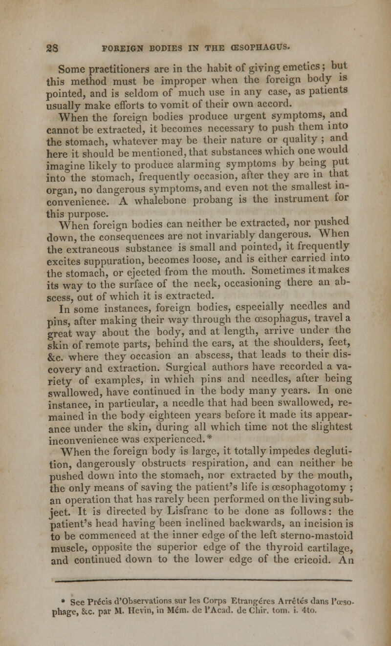 Some practitioners are in the habit of giving emetics; but this method must be improper when the foreign body is pointed, and is seldom of much use in any case, as patients usually make efforts to vomit of their own accord. When the foreign bodies produce urgent symptoms, and cannot be extracted, it becomes necessary to push them into the stomach, whatever may be their nature or quality ; and here it should be mentioned, that substances which one would imagine likely to produce alarming symptoms by being put into the stomach, frequently occasion, after they are in that organ, no dangerous symptoms, and even not the smallest in- convenience. A whalebone probang is the instrument for this purpose. When foreign bodies can neither be extracted, nor pushed down, the consequences are not invariably dangerous. When the extraneous substance is small and pointed, it frequently excites suppuration, becomes loose, and is either carried into the stomach, or ejected from the mouth. Sometimes it makes its way to the surface of the neck, occasioning there an ab- scess, out of which it is extracted. In some instances, foreign bodies, especially needles and pins, after making their way through the oesophagus, travel a great way about the body, and at length, arrive under the skin of remote parts, behind the ears, at the shoulders, feet, &c. where they occasion an abscess, that leads to their dis- covery and extraction. Surgical authors have recorded a va- riety of examples, in which pins and needles, after being swallowed, have continued in the body many years. In one instance, in particular, a needle that had been swallowed, re- mained in the body eighteen years before it made its appear- ance under the skin, during all which time not the slightest inconvenience was experienced.* When the foreign body is large, it totally impedes degluti- tion, dangerously obstructs respiration, and can neither be pushed down into the stomach, nor extracted by the mouth, the only means of saving the patient's life is cesophagotomy ; an operation that has rarely been performed on the living sub- ject. It is directed by Lisfranc to be done as follows: the patient's head having been inclined backwards, an incision is to be commenced at the inner edge of the left sterno-mastoid muscle, opposite the superior edge of the thyroid cartilage, and continued down to the lower edge of the cricoid. An * See PreVis d'Observations sur les Corps Etrangeres Arretes dans l'ocso- phage, &c. par M. Ilcvin, in M£m. tie l'Acatl. <Je Chir. torn. i. 4to.