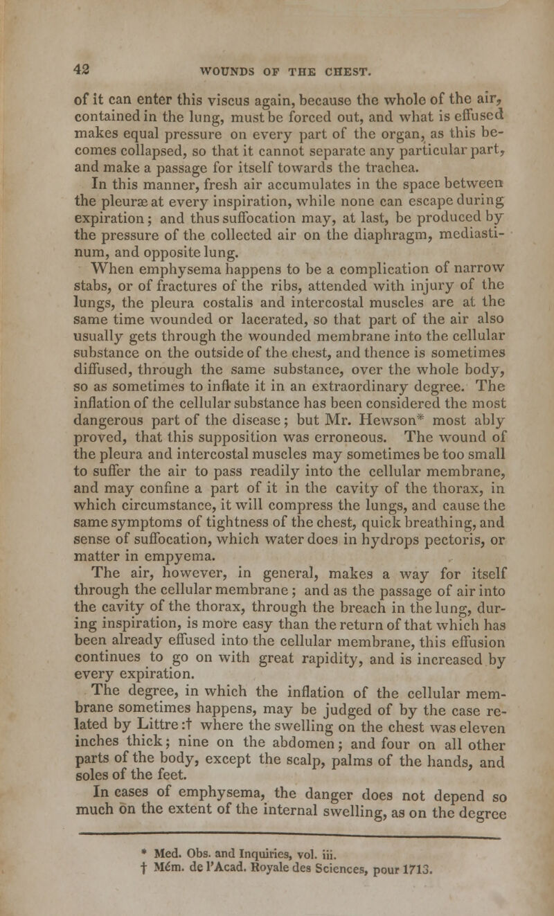 of it can enter this viscus again, becauso the whole of the air, contained in the lung, must be forced out, and what is effused makes equal pressure on every part of the organ, as this be- comes collapsed, so that it cannot separate any particular part, and make a passage for itself towards the trachea. In this manner, fresh air accumulates in the space between the pleurae at every inspiration, while none can escape during expiration; and thus suffocation may, at last, be produced by the pressure of the collected air on the diaphragm, mediasti- num, and opposite lung. When emphysema happens to be a complication of narrow stabs, or of fractures of the ribs, attended with injury of the lungs, the pleura costalis and intercostal muscles are at the same time wounded or lacerated, so that part of the air also usually gets through the wounded membrane into the cellular substance on the outside of the chest, and thence is sometimes diffused, through the same substance, over the whole body, so as sometimes to inflate it in an extraordinary degree. The inflation of the cellular substance has been considered the most dangerous part of the disease; but Mr. Hewson* most ably proved, that this supposition was erroneous. The wound of the pleura and intercostal muscles may sometimes be too small to suffer the air to pass readily into the cellular membrane, and may confine a part of it in the cavity of the thorax, in which circumstance, it will compress the lungs, and cause the same symptoms of tightness of the chest, quick breathing, and sense of suffocation, which water does in hydrops pectoris, or matter in empyema. The air, however, in general, makes a way for itself through the cellular membrane; and as the passage of air into the cavity of the thorax, through the breach in the lung, dur- ing inspiration, is more easy than the return of that which has been already effused into the cellular membrane, this effusion continues to go on with great rapidity, and is increased by every expiration. The degree, in which the inflation of the cellular mem- brane sometimes happens, may be judged of by the case re- lated by Littre :t where the swelling on the chest was eleven inches thick; nine on the abdomen; and four on all other parts of the body, except the scalp, palms of the hands, and soles of the feet. In cases of emphysema, the danger does not depend so much on the extent of the internal swelling, as on the degree * Med. Obs. and Inquiries, vol. iii. f Mem. de l'Acad. Royale des Sciences, pour 1713.