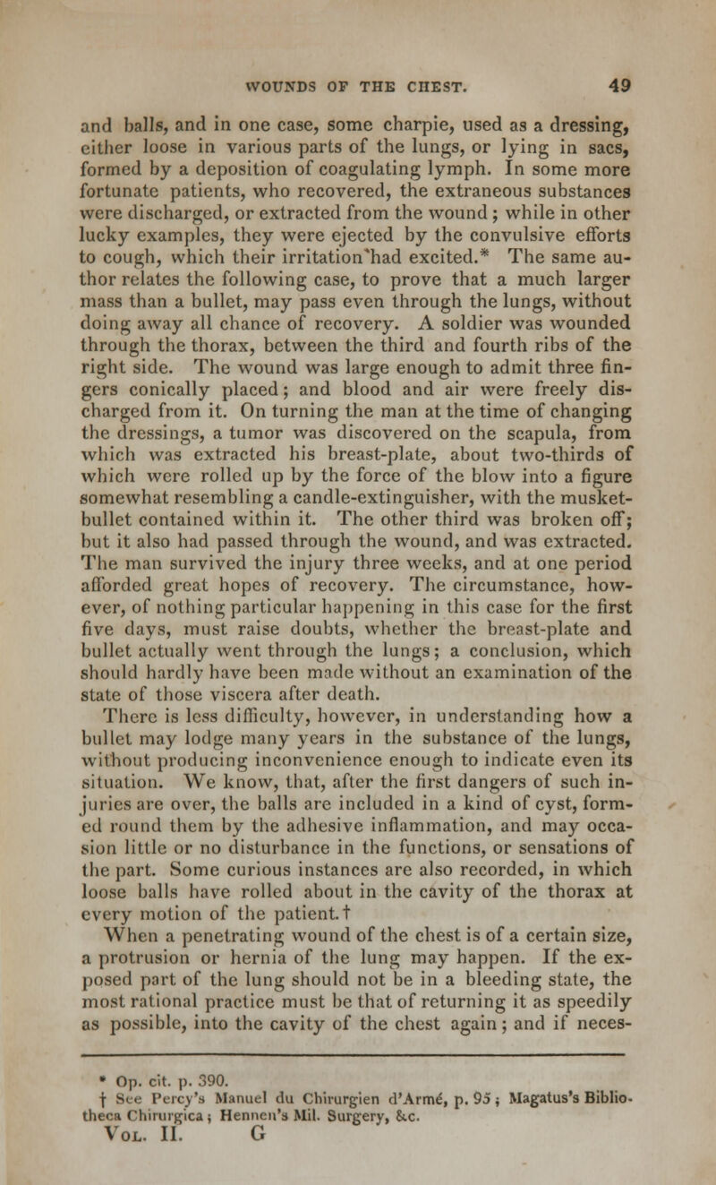 and balls, and in one case, some charpie, used as a dressing, either loose in various parts of the lungs, or lying in sacs, formed by a deposition of coagulating lymph. In some more fortunate patients, who recovered, the extraneous substances were discharged, or extracted from the wound; while in other lucky examples, they were ejected by the convulsive efforts to cough, which their irritation'had excited.* The same au- thor relates the following case, to prove that a much larger mass than a bullet, may pass even through the lungs, without doing away all chance of recovery. A soldier was wounded through the thorax, between the third and fourth ribs of the right side. The wound was large enough to admit three fin- gers conically placed; and blood and air were freely dis- charged from it. On turning the man at the time of changing the dressings, a tumor was discovered on the scapula, from which was extracted his breast-plate, about two-thirds of which were rolled up by the force of the blow into a figure somewhat resembling a candle-extinguisher, with the musket- bullet contained within it. The other third was broken off; but it also had passed through the wound, and was extracted. The man survived the injury three weeks, and at one period afforded great hopes of recovery. The circumstance, how- ever, of nothing particular happening in this case for the first five days, must raise doubts, whether the breast-plate and bullet actually went through the lungs; a conclusion, which should hardly have been made without an examination of the state of those viscera after death. There is less difficulty, however, in understanding how a bullet may lodge many years in the substance of the lungs, without producing inconvenience enough to indicate even its situation. We know, that, after the first dangers of such in- juries are over, the balls are included in a kind of cyst, form- ed round them by the adhesive inflammation, and may occa- sion little or no disturbance in the functions, or sensations of the part. Some curious instances are also recorded, in which loose balls have rolled about in the cavity of the thorax at every motion of the patient, t When a penetrating wound of the chest is of a certain size, a protrusion or hernia of the lung may happen. If the ex- posed part of the lung should not be in a bleeding state, the most rational practice must be that of returning it as speedily as possible, into the cavity of the chest again; and if neces- • Op. cit. p. 390. \ See Percy's Manuel du Chhurgien d'Arme*, p. 95 { Magatus's Biblio- theca Chirurgica; Henneu's Mil. Surgery, &.c Vol. II. G