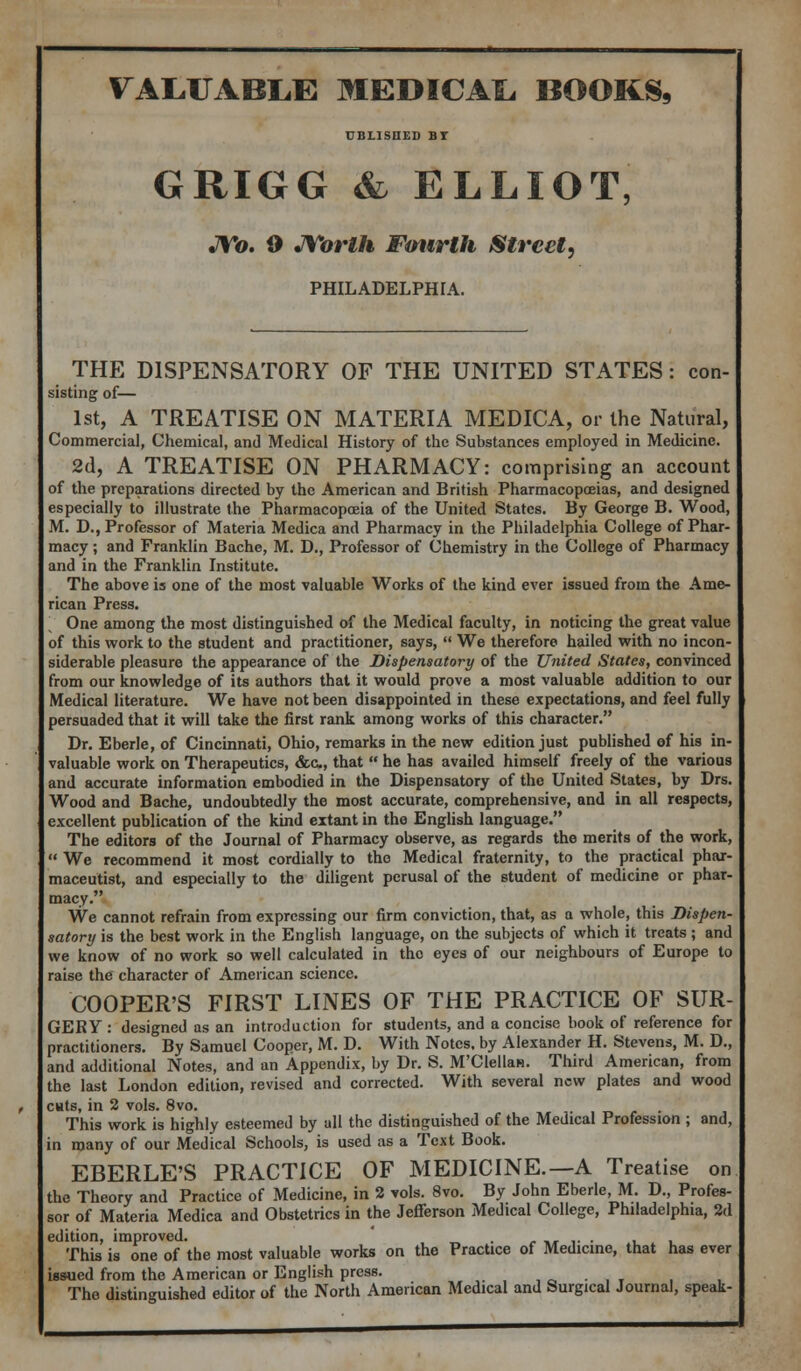 UBLISHED BT GRIGG & ELLIOT, JYo. 0 JVorth Ftmrth Street, PHILADELPHIA. THE DISPENSATORY OF THE UNITED STATES: con- sisting of— 1st, A TREATISE ON MATERIA MEDICA, or the Natural, Commercial, Chemical, and Medical History of the Substances employed in Medicine. 2d, A TREATISE ON PHARMACY: comprising an account of the preparations directed by the American and British Pharmacopoeias, and designed especially to illustrate the Pharmacopoeia of the United States. By George B. Wood, M. D., Professor of Materia Medica and Pharmacy in the Philadelphia College of Phar- macy ; and Franklin Bache, M. D., Professor of Chemistry in the College of Pharmacy and in the Franklin Institute. The above is one of the most valuable Works of the kind ever issued from the Ame- rican Press. One among the most distinguished of the Medical faculty, in noticing the great value of this work to the student and practitioner, says,  We therefore hailed with no incon- siderable pleasure the appearance of the Dispensatory of the United States, convinced from our knowledge of its authors that it would prove a most valuable addition to our Medical literature. We have not been disappointed in these expectations, and feel fully persuaded that it will take the first rank among works of this character. Dr. Eberle, of Cincinnati, Ohio, remarks in the new edition just published of his in- valuable work on Therapeutics, &c, that  he has availed himself freely of the various and accurate information embodied in the Dispensatory of the United States, by Drs. Wood and Bache, undoubtedly the most accurate, comprehensive, and in all respects, excellent publication of the kind extant in the English language. The editors of the Journal of Pharmacy observe, as regards the merits of the work,  We recommend it most cordially to the Medical fraternity, to the practical phar- maceutist, and especially to the diligent perusal of the student of medicine or phar- macy. We cannot refrain from expressing our firm conviction, that, as a whole, this Dispen- satory is the best work in the English language, on the subjects of which it treats ; and we know of no work so well calculated in the eyes of our neighbours of Europe to raise the character of American science. COOPER'S FIRST LINES OF THE PRACTICE OF SUR- GERY : designed as an introduction for students, and a concise book of reference for practitioners. By Samuel Cooper, M. D. With Notes, by Alexander H. Stevens, M. D., and additional Notes, and an Appendix, by Dr. S. M'Clellan. Third American, from the last London edition, revised and corrected. With several new plates and wood cuts, in 2 vols. 8vo. . This work is highly esteemed by all the distinguished of the Medical Profession ; and, in many of our Medical Schools, is used as a Text Book. EBERLE'S PRACTICE OF MEDICINE.—A Treatise on the Theory and Practice of Medicine, in 2 vols. 8vo. By John Eberle, M. D., Profes- sor of Materia Medica and Obstetrics in the Jefferson Medical College, Philadelphia, 2d edition, improved. . -«»... . , This is one of the most valuable works on the Practice of Medicine, that has ever issued from the American or English press. The distinguished editor of the North American Medical and Surgical Journal, speak-