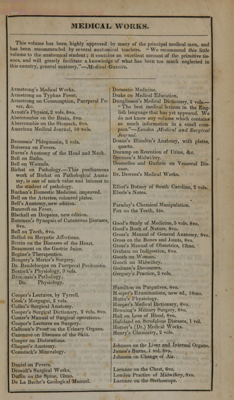 This volume has been highly approved by many of the principal medical men, and has been recommended by several anatomical teachers.  We recommend this little volume to the anatomical student; it contains an excellent account of the primitive tis- sues, and will greatly facilitate a knowledge of what has been too much neglected in this country, general anatomy.—Medical Gazette. Armstrong's Medical Works. Armstrong on Typhus Fever. Armstrong on Consumption, Puerperal Fe- ver, &c. Ainott's Physics, 2 vols. 8vo. Abercrombie on the Brain, 8vo. Abercrombie on the Stomach, 8vo. American Medical Journal, 10 vols. Broussais' Phlegmasia;, 2 vols. Boisseau on Fevers. Burns's Anatomy of the Head and Neck. Bell on Baths. Bell on Wounds. Bichat on Pathology.—This posthumous work of Bichat on Pathological Anato- my, is one of much value and interest to the student of pathology. Buchan's Domestic Medicine, improved. Bell on the Arteries, coloured plates. Bell's Anatomy, new edition. Bancroft on Fever. Blackall on Dropsies, new edition. Bateman's Synopsis of Cutaneous Diseases, 8vo. Bell on Teeth, 8vo. Belliol on Herpetic Affections. Bertin on the Diseases of the Heart. Beaumont on the Gastric Juice. Begine's Therapeutics. Bougery's Merior's Surgery. Dr. Baudelocque on Puerperal Peritonitis. Bostock's Physiology, 3 vols. Brou^sais's Pathology. Do. Physiology. Cooper's Lectures, by Tyrrell. Cook's Morgagni, 2 vols. Colles's Surgical Anatomy. Cooper's Surgical Dictionary, 2 vols, 8vo. Coster's Manual of Surgical operations. Cooper's Lectures on Surgery. Calhoun's Prour/on the Urinary Organs. Cazenave on Diseases of the Skin. Cooper on Dislocations. Cloquet's Anatomy. Comstock's Mineralogy. Daniel on Fevers. Dcsault's Surgical Works. Duffin on the Spine, 12mo. De La Beche's Geologkal Manual. Domestic Medicine. Drake on Medical Education. Dunglinson's Medical Dictionary, 2 vols.  The best medical lexicon in the Eng- lish language that has yet appeared. We do not know any volume which contains so much information in a small com- pass.—London Medical and Surgical Journal. Doane's Blandcn's Anatomy, with plates, quarto. Ducamp on Retention of Urine, &c. Denman's Midwifery. Desmelles and Guthrie on Venereal Dis- ease. Dr. Dcwees's Medical Works. Elliot's Botany of South Carolina, 2 vols. Eberle's Notes. Faraday's Chemical Manipulation. Fox on the Teeth, 4lo. Good's Study of Medicine, 5 vols. 8vo. Good's Book of Nature, 8vo. Gross's Manual of General Anatomy, 8vo. Gross on the Bones and Joints, 8vo. Gross's Manual of Obstetrics, 12mo. Graham on Indigestion, 8vo. Gooch on Women. Gooch on Midwifery. Gouman's Discourses. Gregory's Practice, 2 vols. Hamilton on Purgatives, 8vo. Hooper's Examinations, new ed., 18mo. Hutin's Physiology. Hooper's Medical Dictionary, 8vo. Henning's Military Surgery, 8vo. Hall on Loss of Blood, 8vo. Hufeland on Scrofulous Diseases, 1 vol. Horner's (Dr.) Medical Works. Henry's Chemistry, 2 vols. Johnson on the Liver and Internal Organs. James's Burns, 1 vol. 8vo. Johnson on Change of Air. Laennec on the Chest, 8vo. London Practice of Midwifery, 8vo. Laennec on the Stethoscope.