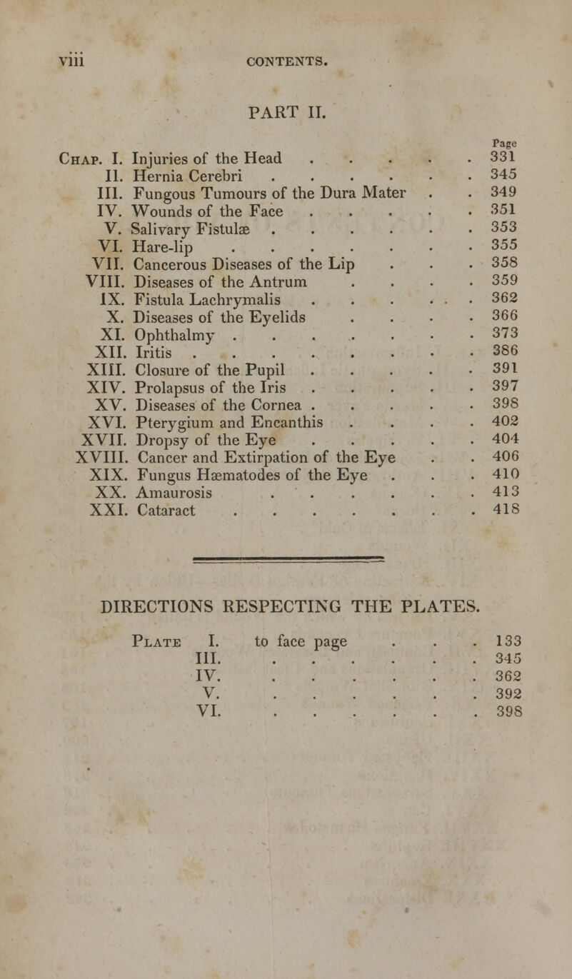 Vlll CONTENTS. PART II. Chap. I. Injuries of the Head II. Hernia Cerebri .... III. Fungous Tumours of the Dura Mater IV. Wounds of the Face V. Salivary Fistulae .... VI. Hare-lip ..... VII. Cancerous Diseases of the Lip VIII. Diseases of the Antrum IX. Fistula Lachrymalis X. Diseases of the Eyelids XI. Ophthalmy . XII. Iritis . XIII. Closure of the Pupil XIV. Prolapsus of the Iris XV. Diseases of the Cornea XVI. Pterygium and Encanthis XVII. Dropsy of the Eye XVIII. Cancer and Extirpation of the Eye XIX. Fungus Haematodes of the Eye XX. Amaurosis . . XXI. Cataract Page 331 345 349 351 353 355 358 359 362 366 373 386 391 397 398 402 404 406 410 413 418 DIRECTIONS RESPECTING THE PLATES. Plate I. III. to face page . 133 . 345 IV. .... . 362 V. .... . 392 ....