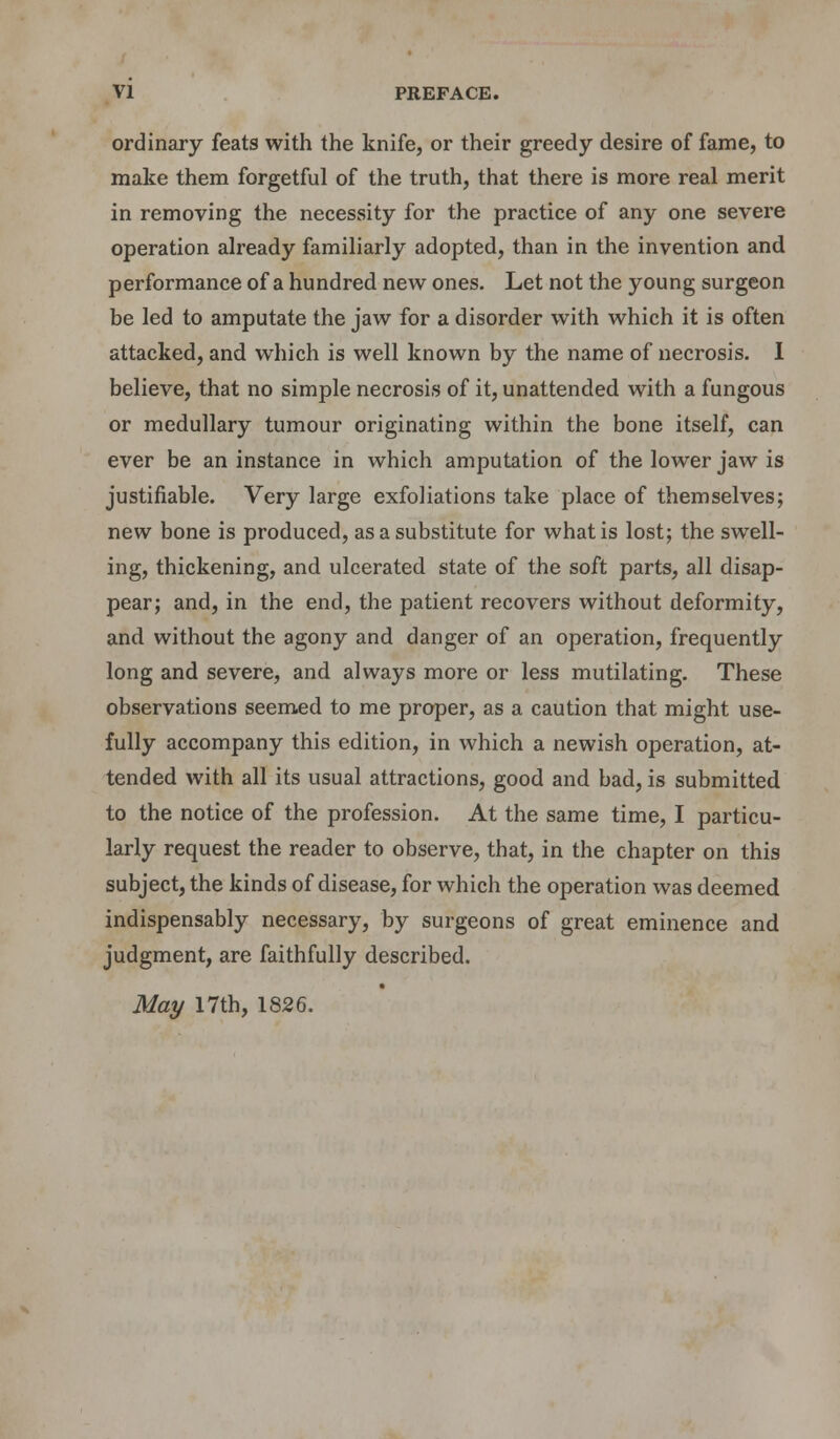 ordinary feats with the knife, or their greedy desire of fame, to make them forgetful of the truth, that there is more real merit in removing the necessity for the practice of any one severe operation already familiarly adopted, than in the invention and performance of a hundred new ones. Let not the young surgeon be led to amputate the jaw for a disorder with which it is often attacked, and which is well known by the name of necrosis. I believe, that no simple necrosis of it, unattended with a fungous or medullary tumour originating within the bone itself, can ever be an instance in which amputation of the lower jaw is justifiable. Very large exfoliations take place of themselves; new bone is produced, as a substitute for what is lost; the swell- ing, thickening, and ulcerated state of the soft parts, all disap- pear; and, in the end, the patient recovers without deformity, and without the agony and danger of an operation, frequently long and severe, and always more or less mutilating. These observations seemed to me proper, as a caution that might use- fully accompany this edition, in which a newish operation, at- tended with all its usual attractions, good and bad, is submitted to the notice of the profession. At the same time, I particu- larly request the reader to observe, that, in the chapter on this subject, the kinds of disease, for which the operation was deemed indispensably necessary, by surgeons of great eminence and judgment, are faithfully described. May 17th, 1826.