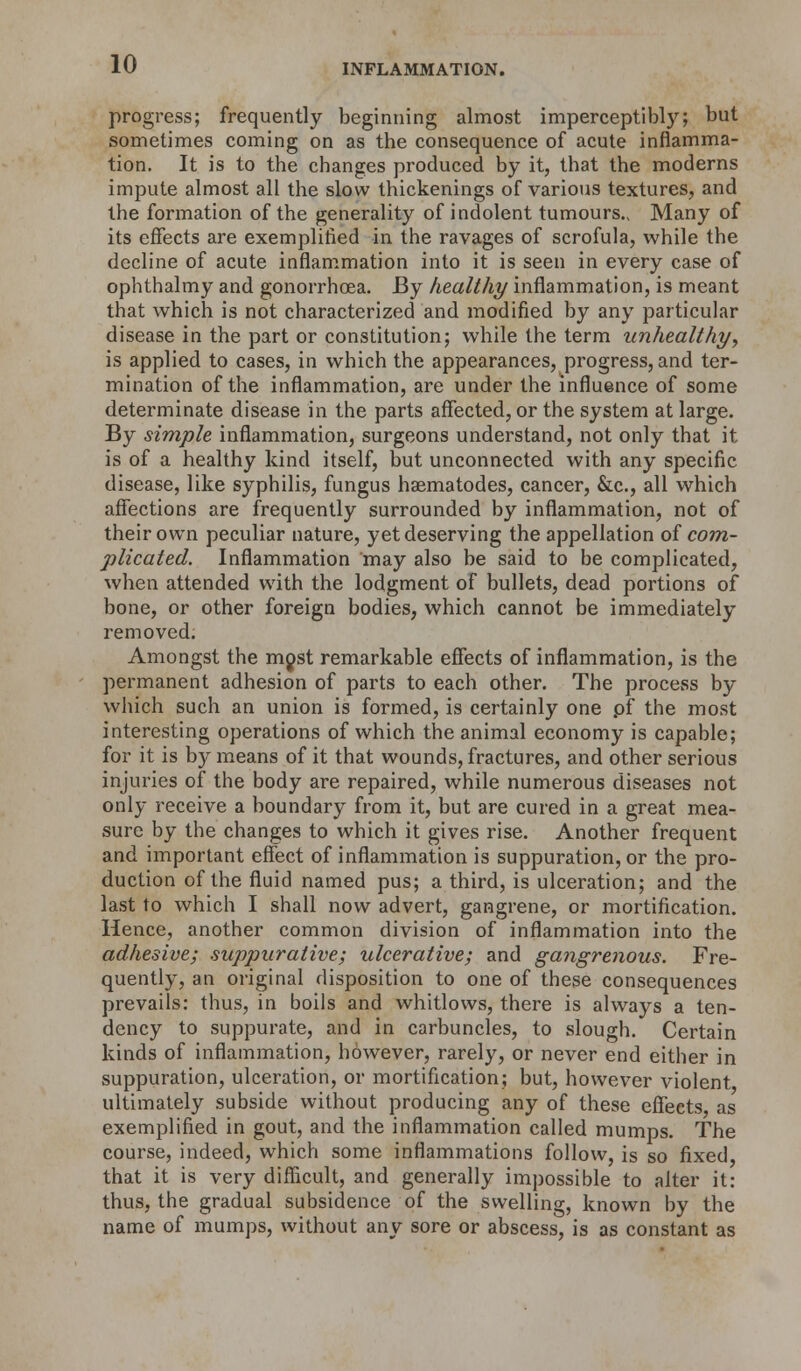 progress; frequently beginning almost imperceptibly; but sometimes coming on as the consequence of acute inflamma- tion. It is to the changes produced by it, that the moderns impute almost all the slow thickenings of various textures, and the formation of the generality of indolent tumours., Many of its effects are exemplified in the ravages of scrofula, while the decline of acute inflammation into it is seen in every case of ophthalmy and gonorrhoea. By healthy inflammation, is meant that which is not characterized and modified by any particular disease in the part or constitution; while the term unhealthy, is applied to cases, in which the appearances, progress, and ter- mination of the inflammation, are under the influence of some determinate disease in the parts affected, or the system at large. By simple inflammation, surgeons understand, not only that it is of a healthy kind itself, but unconnected with any specific disease, like syphilis, fungus haematodes, cancer, &c, all which affections are frequently surrounded by inflammation, not of their own peculiar nature, yet deserving the appellation of com- plicated. Inflammation may also be said to be complicated, when attended with the lodgment of bullets, dead portions of bone, or other foreign bodies, which cannot be immediately removed. Amongst the mjst remarkable effects of inflammation, is the permanent adhesion of parts to each other. The process by which such an union is formed, is certainly one pf the most interesting operations of which the animal economy is capable; for it is by means of it that wounds, fractures, and other serious injuries of the body are repaired, while numerous diseases not only receive a boundary from it, but are cured in a great mea- sure by the changes to which it gives rise. Another frequent and important effect of inflammation is suppuration, or the pro- duction of the fluid named pus; a third, is ulceration; and the last to which I shall now advert, gangrene, or mortification. Hence, another common division of inflammation into the adhesive; suppurative; ulcerative; and gangrenous. Fre- quently, an original disposition to one of these consequences prevails: thus, in boils and whitlows, there is always a ten- dency to suppurate, and in carbuncles, to slough. Certain kinds of inflammation, however, rarely, or never end either in suppuration, ulceration, or mortification; but, however violent ultimately subside without producing any of these effects as exemplified in gout, and the inflammation called mumps. The course, indeed, which some inflammations follow, is so fixed, that it is very difficult, and generally impossible to alter it: thus, the gradual subsidence of the swelling, known by the name of mumps, without any sore or abscess, is as constant as