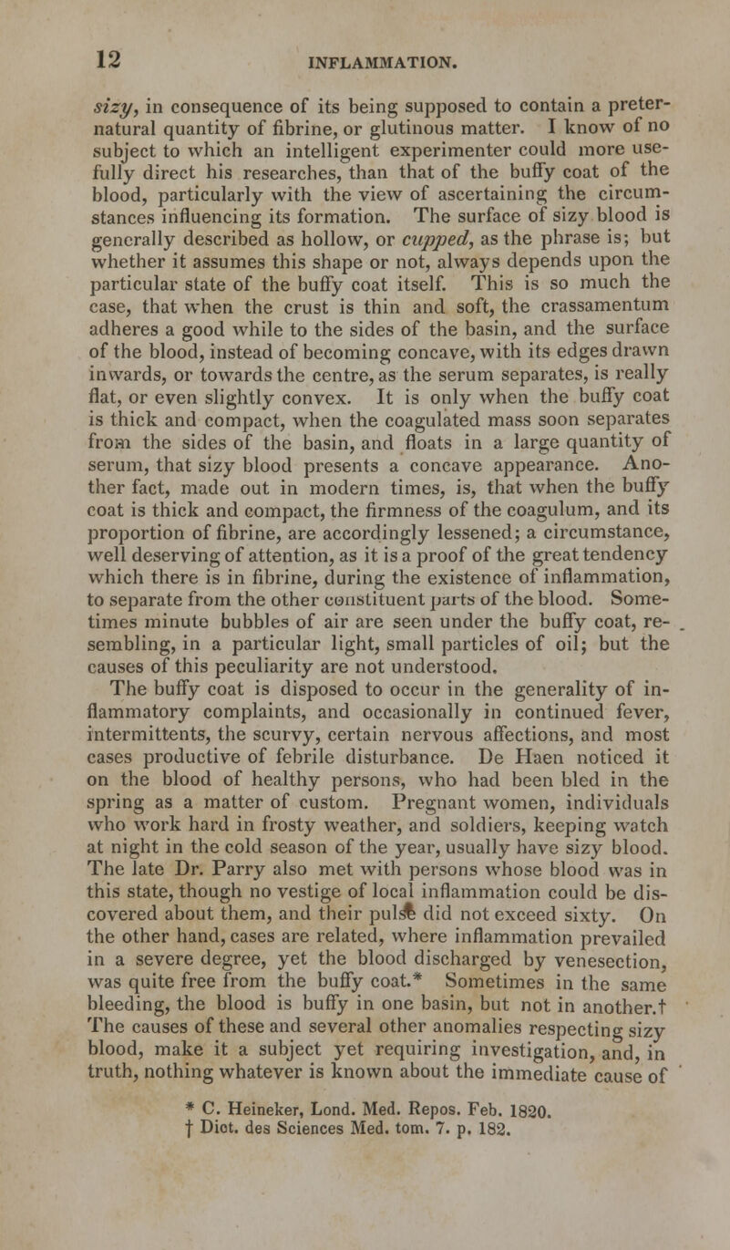 sizy, in consequence of its being supposed to contain a preter- natural quantity of fibrine, or glutinous matter. I know of no subject to which an intelligent experimenter could more use- fully direct his researches, than that of the buffy coat of the blood, particularly with the view of ascertaining the circum- stances influencing its formation. The surface of sizy blood is generally described as hollow, or cupped, as the phrase is; but whether it assumes this shape or not, always depends upon the particular state of the buffy coat itself. This is so much the case, that when the crust is thin and soft, the crassamentum adheres a good while to the sides of the basin, and the surface of the blood, instead of becoming concave, with its edges drawn inwards, or towards the centre, as the serum separates, is really flat, or even slightly convex. It is only when the buffy coat is thick and compact, when the coagulated mass soon separates from the sides of the basin, and floats in a large quantity of serum, that sizy blood presents a concave appearance. Ano- ther fact, made out in modern times, is, that when the buffy coat is thick and compact, the firmness of the coagulum, and its proportion of fibrine, are accordingly lessened; a circumstance, well deserving of attention, as it is a proof of the great tendency which there is in fibrine, during the existence of inflammation, to separate from the other constituent parts of the blood. Some- times minute bubbles of air are seen under the buffy coat, re- sembling, in a particular light, small particles of oil; but the causes of this peculiarity are not understood. The buffy coat is disposed to occur in the generality of in- flammatory complaints, and occasionally in continued fever, intermittents, the scurvy, certain nervous affections, and most cases productive of febrile disturbance. De Haen noticed it on the blood of healthy persons, who had been bled in the spring as a matter of custom. Pregnant women, individuals who work hard in frosty weather, and soldiers, keeping watch at night in the cold season of the year, usually have sizy blood. The late Dr. Parry also met with persons whose blood was in this state, though no vestige of local inflammation could be dis- covered about them, and their puls% did not exceed sixty. On the other hand, cases are related, where inflammation prevailed in a severe degree, yet the blood discharged by venesection, was quite free from the buffy coat.* Sometimes in the same bleeding, the blood is buffy in one basin, but not in another.t The causes of these and several other anomalies respecting sizy blood, make it a subject yet requiring investigation, and in truth, nothing whatever is known about the immediate cause of * C. Heineker, Lond. Med. Repos. Feb. 1820. f Diot. des Sciences Med. torn. 7. p. 182.