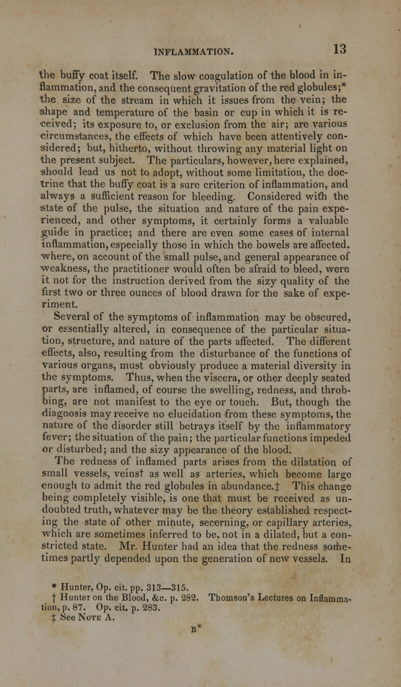 the buffy coat itself. The slow coagulation of the blood in in- flammation, and the consequent gravitation of the red globules;* the size of the stream in which it issues from the vein; the shape and temperature of the basin or cup in which it is re- ceived; its exposure to, or exclusion from the air; are various circumstances, the effects of which have been attentively con- sidered; but, hitherto, without throwing any material light on the present subject. The particulars, however, here explained, •should lead us not to adopt, without some limitation, the doc- trine that the buffy coat is a sure criterion of inflammation, and always a sufficient reason for bleeding. Considered with the state of the pulse, the situation and nature of the pain expe- rienced, and other symptoms, it certainly forms a valuable guide in practice; and there are even some cases of internal inflammation, especially those in which the bowels are affected, •where, on account of the small pulse, and general appearance of •weakness, the practitioner would often be afraid to bleed, were it not for the instruction derived from the sizy quality of the first two or three ounces of blood drawn for the sake of expe- riment. Several of the symptoms of inflammation may be obscured, or essentially altered, in consequence of the particular situa- tion, structure, and nature of the parts affected. The different effects, also, resulting from the disturbance of the functions of various organs, must obviously produce a material diversity in the symptoms. Thus, when the viscera, or other deeply seated parts, are inflamed, of course the swelling, redness, and throb- bing, are not manifest to the eye or touch. But, though the diagnosis may receive no elucidation from these symptoms, the nature of the disorder still betrays itself by the inflammatory fever; the situation of the pain; the particular functions impeded or disturbed; and the sizy appearance of the blood. The redness of inflamed parts arises from the dilatation of small vessels, veinst as well as arteries, which become large enough to admit the red globules in abundance.^ This change being completely visible, is one that must be received as un- doubted truth, whatever may be the theory established respect- ing the state of other minute, secerning, or capillary arteries, which are sometimes inferred to be, not in a dilated, but a con- stricted state. Mr. Hunter had an idea that the redness some- times partly depended upon the generation of new vessels. In * Hunter, Op. cit. pp. 313—315. f Hunter on the Blood, &c. p. 282. Thomson's Lectures on Inflamma- tion^. 87. Op. cit. p. 283. ^ See Note A. B*