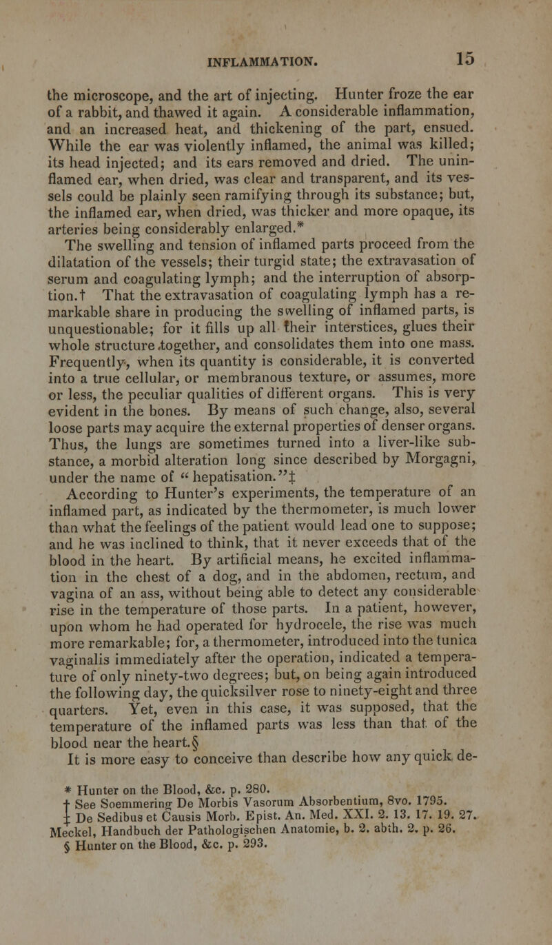 the microscope, and the art of injecting. Hunter froze the ear of a rabbit, and thawed it again. A considerable inflammation, and an increased heat, and thickening of the part, ensued. While the ear was violently inflamed, the animal was killed; its head injected; and its ears removed and dried. The unin- flamed ear, when dried, was clear and transparent, and its ves- sels could be plainly seen ramifying through its substance; but, the inflamed ear, when dried, was thicker and more opaque, its arteries being considerably enlarged.* The swelling and tension of inflamed parts proceed from the dilatation of the vessels; their turgid state; the extravasation of serum and coagulating lymph; and the interruption of absorp- tion.! That the extravasation of coagulating lymph has a re- markable share in producing the swelling of inflamed parts, is unquestionable; for it fills up all their interstices, glues their whole structure .together, and consolidates them into one mass. Frequently, when its quantity is considerable, it is converted into a true cellular, or membranous texture, or assumes, more or less, the peculiar qualities of different organs. This is very evident in the bones. By means of such change, also, several loose parts may acquire the external properties of denser organs. Thus, the lungs are sometimes turned into a liver-like sub- stance, a morbid alteration long since described by Morgagni, under the name of  hepatisation.| According to Hunter's experiments, the temperature of an inflamed part, as indicated by the thermometer, is much lower than what the feelings of the patient would lead one to suppose; and he was inclined to think, that it never exceeds that of the blood in the heart. By artificial means, he excited inflamma- tion in the chest of a dog, and in the abdomen, rectum, and vagina of an ass, without being able to detect any considerable rise in the temperature of those parts. In a patient, however, upon whom he had operated for hydrocele, the rise was much more remarkable; for, a thermometer, introduced into the tunica vaginalis immediately after the operation, indicated a tempera- ture of only ninety-two degrees; but, on being again introduced the following day, the quicksilver rose to ninety-eight and three quarters. Yet, even in this case, it was supposed, that the temperature of the inflamed parts was less than that, of the blood near the heart. § It is more easy to conceive than describe how any quick de- * Hunter on the Blood, &c. p. 280. t See Soemmering De Morbis Vasorum Absorbentium, 8vo. 1795. + De Sedibus et Causis Morb. Epist. An. Med. XXI. 2. 13. 17. 19. 27. Meckel, Handbuch der Pathologischen Anatomie, b. 2. abth. 2. p. 26. § Hunter on the Blood, &c. p. 293.