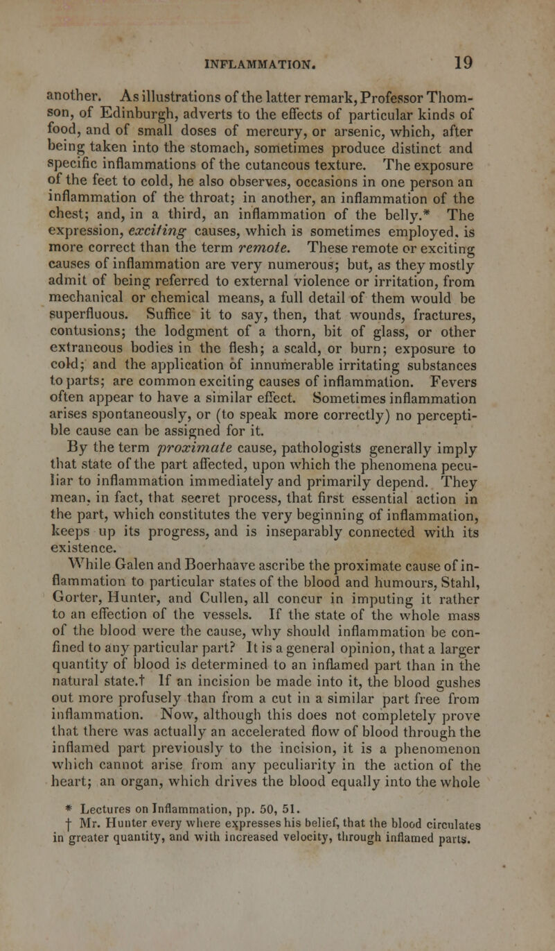 another. As illustrations of the latter remark, Professor Thom- son, of Edinburgh, adverts to the effects of particular kinds of food, and of small doses of mercury, or arsenic, which, after being taken into the stomach, sometimes produce distinct and specific inflammations of the cutaneous texture. The exposure of the feet to cold, he also observes, occasions in one person an inflammation of the throat; in another, an inflammation of the chest; and, in a third, an inflammation of the belly.* The expression, exciting causes, which is sometimes employed, is more correct than the term remote. These remote or exciting causes of inflammation are very numerous; but, as they mostly admit of being referred to external violence or irritation, from mechanical or chemical means, a full detail of them would be superfluous. Suffice it to say, then, that wounds, fractures, contusions; the lodgment of a thorn, bit of glass, or other extraneous bodies in the flesh; a scald, or burn; exposure to cold; and the application of innumerable irritating substances to parts; are common exciting causes of inflammation. Fevers often appear to have a similar effect. Sometimes inflammation arises spontaneously, or (to speak more correctly) no percepti- ble cause can he assigned for it. By the term proximate cause, pathologists generally imply that state of the part affected, upon which the phenomena pecu- liar to inflammation immediately and primarily depend. They mean, in fact, that secret process, that first essential action in the part, which constitutes the very beginning of inflammation, keeps up its progress, and is inseparably connected with its existence. While Galen and Boerhaave ascribe the proximate cause of in- flammation to particular states of the blood and humours, Stahl, Gorter, Hunter, and Cullen, all concur in imputing it rather to an effection of the vessels. If the state of the whole mass of the blood were the cause, why should inflammation be con- fined to any particular part? It is a general opinion, that a larger quantity of blood is determined to an inflamed part than in the natural state.t If an incision be made into it, the blood gushes out more profusely than from a cut in a similar part free from inflammation. Now, although this does not completely prove that there was actually an accelerated flow of blood through the inflamed part previously to the incision, it is a phenomenon which cannot arise from any peculiarity in the action of the heart; an organ, which drives the blood equally into the whole * Lectures on Inflammation, pp. 50, 51. | Mr. Hunter every where expresses his belief, that the blood circulates in greater quantity, and with increased velocity, through inflamed parts.