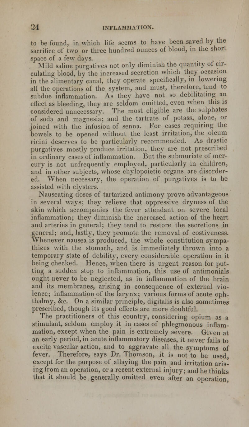 to be found, in which life seems to have been saved by the sacrifice of two or three hundred ounces of blood, in the short space of a few days. , . Mild saline purgatives not only diminish the quantity of cir- culating blood, by the increased secretion which they occasion in the alimentary canal, they operate specifically, in lowering all the operations of the system, and must, therefore, tend to subdue inflammation. As they have not so debilitating an effect as bleeding, they are seldom omitted, even when this is considered unnecessary. The most eligible are the sulphates of soda and magnesia; and the tartrate of potass, alone, or joined with the infusion of senna. For cases requiring the bowels to be opened without the least irritation, the oleum ricini deserves to be particularly recommended. As drastic purgatives mostly produce irritation, they are not prescribed in ordinary cases of inflammation. But the submuriate of mer- cury is not unfrequentiy employed, particularly in children, and in other subjects, whose chylopoietic organs are disorder- ed. When necessary, the operation of purgatives is to be assisted with clysters. Nauseating doses of tartarized antimony prove advantageous in several ways; they relieve that oppressive dryness of the skin which accompanies the fever attendant on severe local inflammation; they diminish the increased action of the heart and arteries in general; they tend to restore the secretions in general; and, lastly, they promote the removal of costiveness. Whenever nausea is produced, the whole constitution sympa- thizes with the stomach, and is immediately thrown into a temporary state of debility, every considerable operation in it being checked. Hence, when there is urgent reason for put- ting a sudden stop to inflammation, this use of antimonials ought never to be neglected, as in inflammation of the brain and its membranes, arising in consequence of external vio- lence; inflammation of the larynx; various forms of acute oph- thalmy, &c. On a similar principle, digitalis is also sometimes prescribed, though its good effects are more doubtful. The practitioners of this country, considering opium as a stimulant, seldom employ it in cases of phlegmonous inflam- mation, except when the pain is extremely severe. Given at an early period, in acute inflammatory diseases, it never fails to excite vascular action, and to aggravate all the symptoms of fever. Therefore, says Dr. Thomson, it is not to be used except for the purpose of allaying the pain and irritation aris- ing from an operation, or a recent external injury; and he thinks that it should be generally omitted even after an operation