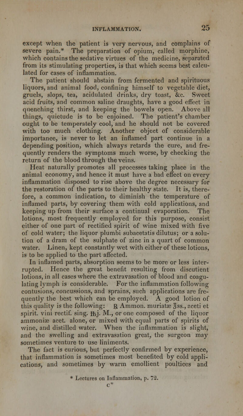 except when the patient is very nervous, and complains of severe pain.* The preparation of opium, called morphine, which contains the sedative virtues of the medicine, separated from its stimulating properties, is that which seems best calcu- lated for cases of inflammation. The patient should abstain from fermented and spirituous liquors, and animal food, confining himself to vegetable diet, gruels, slops, tea, acidulated drinks, dry toast, &c. Sweet acid fruits, and common saline draughts, have a good effect in quenching thirst, and keeping the bowels open. Above all things, quietude is to be enjoined. The patient's chamber ought to be temperately cool, and he should not be covered with too much clothing. Another object of considerable importance, is never to let an inflamed part continue in a depending position, which always retards the cure, and fre- quently renders the symptoms much worse, by checking the return of the blood through the veins. Heat naturally promotes all processes taking place in the animal economy, and hence it must have a bad effect on every inflammation disposed to rise above the degree necessary for the restoration of the parts to their healthy state. It is, there- fore, a common indication, to diminish the temperature of inflamed parts, by covering them with cold applications, and keeping up from their surface a continual evaporation. The lotions, most frequently employed for this purpose, consist either of one part of rectified spirit of wine mixed with five of cold water; the liquor plumbi subacetatis dilutus; or a solu- tion of a dram of the sulphate of zinc in a quart of common water. Linen, kept constantly wet with either of these lotions, is to be applied to the part affected. In inflamed parts, absorption seems to be more or less inter- rupted. Hence the great benefit resulting from discutient lotions, in all cases where the extravasation of blood and coagu- lating lymph is considerable. For the inflammation following contusions, concussions, and sprains, such applications are fre- quently the best which can be employed. A good lotion of this quality is the following: ft, Amnion, muriatae 3ss., aceti et spirit, vini rectif. sing. Jfej- M., or one composed of the liquor ammoniae acet. alone, or mixed with equal parts of spirits of wine, and distilled water. When the inflammation is slight, and the swelling and extravasation great, the surgeon may sometimes venture to use liniments. The fact is curious, but perfectly confirmed by experience, that inflammation is sometimes most benefited by cold appli- cations, and sometimes by warm emollient poultices and * Lectures on Inflammation, p. 72. C*