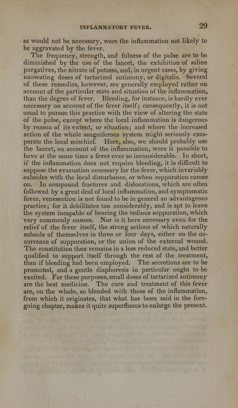 as would not be necessary, were the inflammation not likely to be aggravated by the fever. The frequency, strength, and fulness of the pulse are to be diminished by the use of the lancet, the exhibition of saline purgatives, the nitrate of potassa, and, in urgent cases, by giving nauseating doses of tartarized antimony, or digitalis. Several of these remedies, however, are generally employed rather on account of the particular state and situation of the inflammation, than the degree of fever. Bleeding, for instance, is hardly ever necessary on account of the fever itself; consequently, it is not usual to pursue this practice with the view of altering the state of the pulse, except where the local inflammation is dangerous by reason of its extent, or situation; and where the increased action of the whole sanguiferous system might seriously exas- perate the local mischief. Here, also, we should probably use the lancet, on account of the inflammation, were it possible to have at the same time a fever ever so inconsiderable. In short, if the inflammation does not require bleeding, it is difficult to suppose the evacuation necessary for the fever, which invariably subsides Avith the local disturbance, or when suppuration comes on. In compound fractures and dislocations, which are often followed by a great deal of local inflammation, and symptomatic fever, venesection is not found to be in general an advantageous practice; for it debilitates too considerably, and is apt to leave the system incapable of bearing the tedious suppuration, which very commonly ensues. Nor is it here necessary even for the relief of the fever itself, the strong actions of which naturally subside of themselves in three or four days, either on the oc- currence of suppuration, or the union of the external wound. The constitution then remains in a less reduced state, and better qualified to support itself through the rest of the treatment, than if bleeding had been employed. The secretions are to be promoted, and a gentle diaphoresis in particular ought to be excited. For these purposes, small doses of tartarized antimony are the best medicine. The cure and treatment of this fever are, on the whole, so blended with those of the inflammation, from which it originates, that what has been said in the fore- going chapter, makes it quite superfluous to enlarge the present.