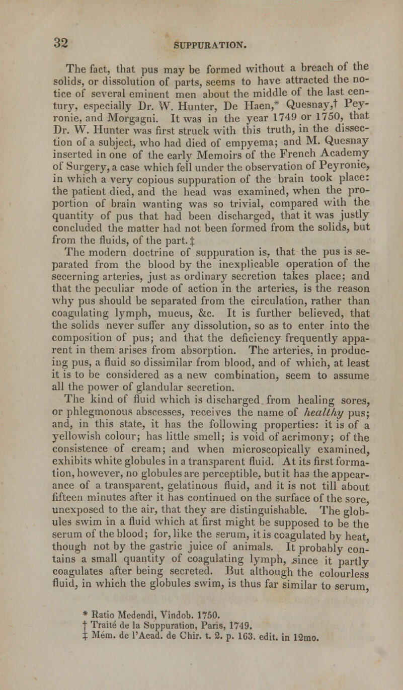 The fact, that pus may be formed without a breach of the solids, or dissolution of parts, seems to have attracted the no- tice of several eminent men about the middle of the last cen- tury, especially Dr. W. Hunter, De Haen,* Quesnay,t Pey- ronie, and Morgagni. It was in the year 1749 or 1750, that Dr. W. Hunter was first struck with this truth, in the dissec- tion of a subject, who had died of empyema; and M. Quesnay inserted in one of the early Memoirs of the French Academy of Surgery, a case which fell under the observation of Peyronie, in which a very copious suppuration of the brain took place: the patient died, and the head was examined, when the pro- portion of brain wanting was so trivial, compared with the quantity of pus that had been discharged, that it was justly concluded the matter had not been formed from the solids, but from the fluids, of the part. J The modern doctrine of suppuration is, that the pus is se- parated from the blood by the inexplicable operation of the secerning arteries, just as ordinary secretion takes place; and. that the peculiar mode of action in the arteries, is the reason why pus should be separated from the circulation, rather than coagulating lymph, mucus, &c. It is further believed, that the solids never suffer any dissolution, so as to enter into the composition of pus; and that the deficiency frequently appa- rent in them arises from absorption. The arteries, in produc- ing pus, a fluid so dissimilar from blood, and of which, at least it is to be considered as a new combination, seem to assume all the power of glandular secretion. The kind of fluid which is discharged from healing sores, or phlegmonous abscesses, receives the name of healthy pus; and, in this state, it has the following properties: it is of a yellowish colour; has little smell; is void of acrimony; of the consistence of cream; and when microscopically examined, exhibits white globules in a transparent fluid. At its first forma- tion, however, no globules are perceptible, but it has the appear- ance of a transparent, gelatinous fluid, and it is not till about fifteen minutes after it has continued on the surface of the sore unexposed to the air, that they are distinguishable. The glob- ules swim in a fluid which at first might be supposed to be the serum of the blood; for, like the serum, it is coagulated by heat though not by the gastric juice of animals. It probably con- tains a small quantity of coagulating lymph, .since it partly coagulates after being secreted. But although the colourless fluid, in which the globules swim, is thus far similar to serum * Ratio Medendi, Vindob. 1750. t Traite de la Suppuration, Paris, 1749. % Mem. de l'Acad. de Chir. t. 2. p. 1G3. edit, in 12mo.