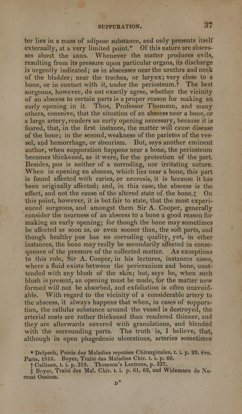 ter lies in a mass of adipose substance, and only presents itself externally, at a very limited point.* Of this nature are absces- ses about the anus. Whenever the matter produces evils, resulting from its pressure upon particular organs, its discharge is urgently indicated; as in abscesses near the urethra and neck of the bladder; near the trachea, or larynx; very close to a bone, or in contact with it, under the periosteum.! The best surgeons, however, do not exactly agree, whether the vicinity of an abscess to certain parts is a proper reason for making an early opening in it. Thus, Professor Thomson, and many others, conceive, that the situation of an abscess near a bone, or a large artery, renders an early opening necessary, because it is feared, that, in the first instance, the matter will cause disease of the bone; in the second, weakness of the parietes of the ves- sel, and hemorrhage, or aneurism. But, says another eminent author, when suppuration happens near a bone, the periosteum becomes thickened, as it were, for the protection of the part. Besides, pus is neither of a corroding, nor irritating nature. When in opening an abscess, which lies near a bone, this part is found affected with caries, or necrosis, it is because it has been originally affected; and, in this case, the abscess is the effect, and not the cause of the altered state of the bone.J On this point, however, it is but fair to state, that the most experi- enced surgeons, and amongst them Sir A. Cooper, generally consider the nearness of an abscess to a bone a good reason for making an early opening; for though the bone may sometimes be affected as soon as, or even sooner than, the soft parts, and though healthy pus has no corroding quality, yet, in other instances, the bone may really be secondarily affected in conse- quence of the pressure of the collected matter. As exceptions to this rule, Sir A. Cooper, in his lectures, instances cases, where a fluid exists between the pericranium and bone, unat- tended with any blush of the skin; but, says he, when such blush is present, an opening must be made, for the matter now formed will not be absorbed, and exfoliation is often unavoid- able. With regard to the vicinity of a considerable artery to the abscess, it always happens that when, in cases of suppura- tion, the cellular substance around the vessel is destroyed, the arterial coats are rather thickened than rendered thinner, and they are afterwards covered with granulations, and blended with the surrounding parts. The truth is, I believe, that, although in open phagedenic ulcerations, arteries sometimes * Delpech, Precis des Maladies reputees Chirurgicales, t. i. p. 29. 8vo. Paris, 1816. Boyer, Traite des Maladies Chir. t. i. p. 60. t Callisen, t. i. p. 319. Thomson's Lectures, p. 337. X Boyer, Traite des Mai. Chir. t. i. p. 61, 62, and Widemann de Ne- crosi Ossium. D*