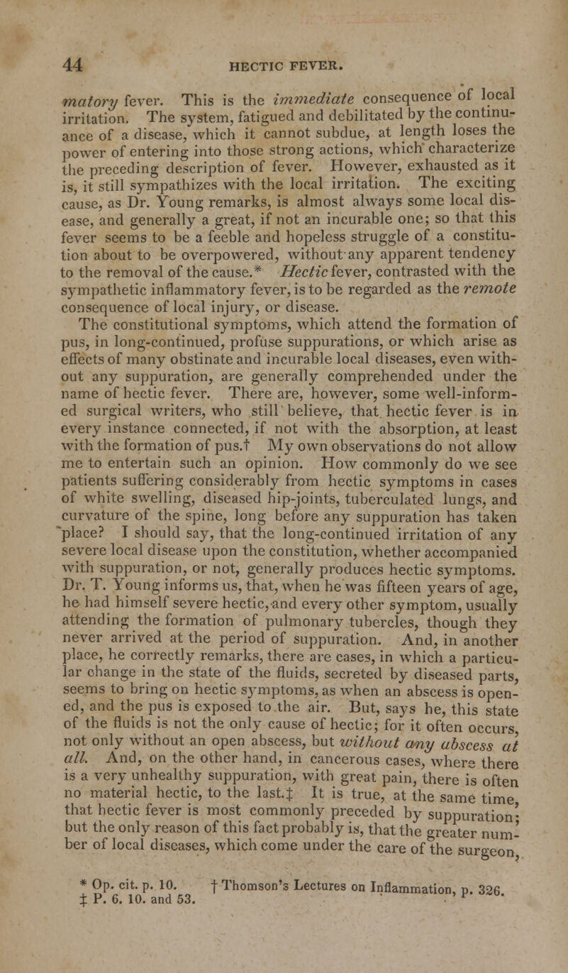 matory fever. This is the immediate consequence of local irritation. The system, fatigued and debilitated by the continu- ance of a disease, which it cannot subdue, at length loses the power of entering into those strong actions, which characterize the preceding description of fever. However, exhausted as it is, it still sympathizes with the local irritation. The exciting cause, as Dr. Young remarks, is almost always some local dis- ease, and generally a great, if not an incurable one; so that this fever seems to be a feeble and hopeless struggle of a constitu- tion about to be overpowered, without-any apparent tendency to the removal of the cause.* Hectic fever, contrasted with the sympathetic inflammatory fever, is to be regarded as the remote consequence of local injury, or disease. The constitutional symptoms, which attend the formation of pus, in long-continued, profuse suppurations, or which arise as effects of many obstinate and incurable local diseases, even with- out any suppuration, are generally comprehended under the name of hectic fever. There are, however, some well-inform- ed surgical writers, who still believe, that hectic fever is in every instance connected, if not with the absorption, at least with the formation of pus.t My own observations do not allow me to entertain such an opinion. How commonly do we see patients suffering considerably from hectic symptoms in cases of white swelling, diseased hip-joints, tuberculated lungs, and curvature of the spine, long before any suppuration has taken place? I should say, that the long-continued irritation of any severe local disease upon the constitution, whether accompanied with suppuration, or not, generally produces hectic symptoms. Dr. T. Young informs us, that, when he was fifteen years of age, he had himself severe hectic, and every other symptom, usually attending the formation of pulmonary tubercles, though they never arrived at the period of suppuration. And, in another place, he correctly remarks, there are cases, in which a particu- lar change in the state of the fluids, secreted by diseased parts, seems to bring on hectic symptoms, as when an abscess is open- ed, and the pus is exposed to the air. But, says he, this state of the fluids is not the only cause of hectic; for it often occurs not only without an open abscess, but without any abscess at all. And, on the other hand, in cancerous cases, where there is a very unhealthy suppuration, with great pain, there is often no material hectic, to the last.f It is true, at the same time that hectic fever is most commonly preceded by suppuration' but the only reason of this fact probably is, that the greater num- ber of local diseases, which come under the care of the surgeon * Op. cit. p. 10. f Thomson's Lectures on Inflammation, p. 326 % P. 6. 10. and 53.