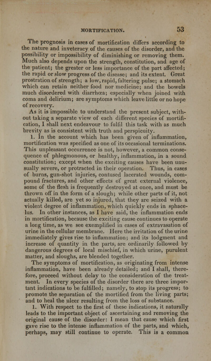 The prognosis in cases of mortification differs according to the nature and inveteracy of the causes of the disorder, and the possibility or impossibility of diminishing or removing them. Much also depends upon the strength, constitution, and age of the patient; the greater or less importance of the part affected; the rapid or slow progress of the disease; and its extent. Great prostration of strength; a low, rapid, faltering pulse; a stomach which can retain neither food nor medicine; and the bowels much disordered with diarrhoea; especially when joined with coma and delirium; are symptoms which leave little or no hope of recovery. As it is impossible to understand the present subject, with- out taking a separate view of each different species of mortifi- cation, I shall next endeavour to fulfil this task with as much brevity as is consistent with truth and perspicuity. 1. In the account which has been given of inflammation, mortification was specified as one of its occasional terminations. This unpleasant occurrence is not, however, a common conse- quence of phlegmonous, or healthy, inflammation, in a sound constitution; except when the exciting causes have been unu- sually severe, or protracted in their operation. Thus, in cases of burns, gun-shot injuries, contused lacerated wounds, com- pound fractures, and other effects of great external violence, some of the flesh is frequently destroyed at once, and must be thrown off in the form of a slough; while other parts of it, not actually killed, are yet so injured, that they are seized with a violent degree of inflammation, which quickly ends in sphace- lus. In other instances, as I have said, the inflammation ends in mortification, because the exciting cause continues to operate a long time, as we see exemplified in cases of extravasation of urine in the cellular membrane. Here the irritation of the urine immediately gives rise to inflammation; and its lodgment and increase of quantity in the parts, are ordinarily followed by dangerous degrees of local mischief, in which urine, purulent matter, and sloughs, are blended together. The symptoms of mortification, as originating from intense inflammation, have been already detailed; and I shall, there- fore, proceed without delay to the consideration of the treat- ment. In every species of the disorder there are three impor- tant indications to be fulfilled; namely, to stop its progress; to promote the separation of the mortified from the living parts; and to heal the ulcer resulting from the loss of substance. 1. With respect to the first of these indications, it naturally leads to the important object of ascertaining and removing the original cause of the disorder: I mean that cause which first gave rise to the intense inflammation of the parts, and which, perhaps, may still continue to operate. This is a common