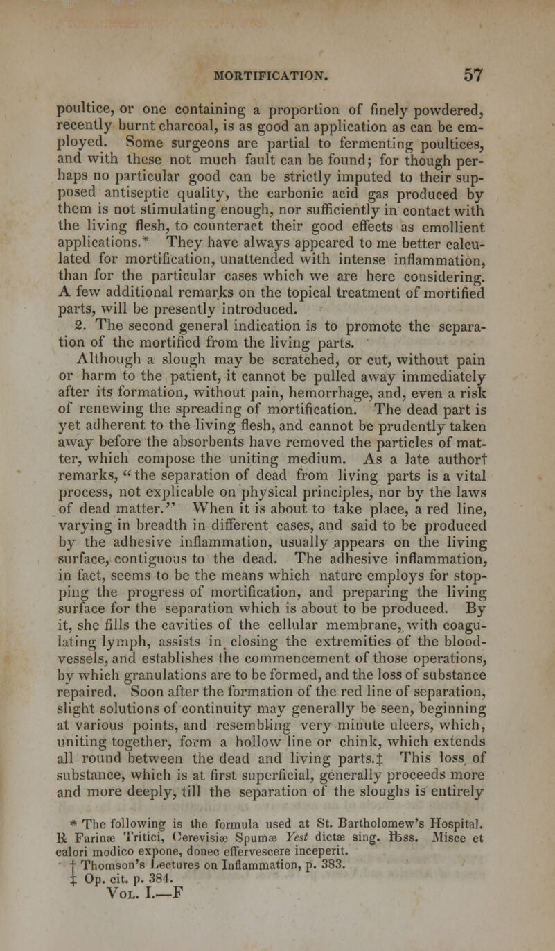 poultice, or one containing a proportion of finely powdered, recently burnt charcoal, is as good an application as can be em- ployed. Some surgeons are partial to fermenting poultices, and with these not much fault can be found; for though per- haps no particular good can be strictly imputed to their sup- posed antiseptic quality, the carbonic acid gas produced by them is not stimulating enough, nor sufficiently in contact with the living flesh, to counteract their good effects as emollient applications.* They have always appeared to me better calcu- lated for mortification, unattended with intense inflammation, than for the particular cases which we are here considering. A few additional remarks on the topical treatment of mortified parts, will be presently introduced. 2. The second general indication is to promote the separa- tion of the mortified from the living parts. Although a slough may be scratched, or cut, without pain or harm to the patient, it cannot be pulled away immediately after its formation, without pain, hemorrhage, and, even a risk of renewing the spreading of mortification. The dead part is yet adherent to the living flesh, and cannot be prudently taken away before the absorbents have removed the particles of mat- ter, which compose the uniting medium. As a late authort remarks,  the separation of dead from living parts is a vital process, not explicable on physical principles, nor by the laws of dead matter. When it is about to take place, a red line, varying in breadth in different cases, and said to be produced by the adhesive inflammation, usually appears on the living surface, contiguous to the dead. The adhesive inflammation, in fact, seems to be the means which nature employs for stop- ping the progress of mortification, and preparing the living surface for the separation which is about to be produced. By it, she fills the cavities of the cellular membrane,, with coagu- lating lymph, assists in^ closing the extremities of the blood- vessels, and establishes the commencement of those operations, by which granulations are to be formed, and the loss of substance repaired. Soon after the formation of the red line of separation, slight solutions of continuity may generally be seen, beginning at various points, and resembling very minute ulcers, which, uniting together, form a hollow line or chink, which extends all round between the dead and living parts.J This loss of substance, which is at first superficial, generally proceeds more and more deeply, till the separation of the sloughs is entirely * The following is the formula used at St. Bartholomew's Hospital. li Farinac Tritici, Cerevisia: Spumse Yest dictae sing. Ibss. Misce et calori modico expone, donee effervescere inceperit. t Thomson's Lectures on Inflammation, p. 383. % Op. cit. p. 384. Vol. I.—F