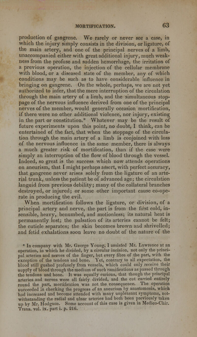 production of gangrene. We rarely or never see a case, in which the injury simply consists in the division, or ligature, of the main artery, and one of the principal nerves of a limb, unaccompanied either with great additional injury, much weak- ness from the profuse and sudden hemorrhage, the irritation of a previous operation, the injection of the cellular membrane with blood, or a diseased state of the member, any of which conditions may be such as to have considerable influence in bringing on gangrene. On the whole, perhaps, we are not yet authorized to infer, that the mere interruption of the circulation through the main artery of a limb, and the simultaneous stop- page of the nervous influence derived from one of the principal nerves of the member, would generally occasion mortification, if there were no other additional violence, nor injury, existing in the part or constitution.* Whatever may be the result of future experiments upon this point, no doubt, I think, can be entertained of the fact, that when the stoppage of the circula- tion through the main artery of a limb is conjoined with loss of the nervous influence in the same member, there is always a much greater risk of mortification, than if the case were simply an interruption of the flow of blood through the vessel. Indeed, so great is the success which now attends operations on aneurism, that I might perhaps assert, with perfect accuracy, that gangrene never arises solely from the ligature of an arte- rial trunk, unless the patient be of advanced age; the circulation languid from previous debility; many of the collateral branches destroyed, or injured; or some other important cause co-ope- rate in producing the evil. When mortification follows the ligature, or division, of a principal artery and nerve, the part is from the first cold, in- sensible, heavy, benumbed, and motionless; its natural heat is permanently lost; the pulsation of its arteries cannot be felt; the cuticle separates; the skin becomes brown and shrivelled; and fetid exhalations soon leave no doubt of the nature of the * In company with Mr. George Young, I assisted Mr. Lawrence at an operation, in which he divided, by a circular incision, not only the princi- pal arteries and nerves of the finger, but every fibre of the part, with the exception of the tendons and bone. Yet, contrary to all expectation, the blood still gushed profusely from vessels, which could only receive their supply of blood through the medium of such ramifications as passed through the tendons and bone. It was equally curious, that though the principal arteries and nerves were all fairly divided, and the cut carried entirely round the part, mortification was not the consequence. The operation succeeded in checking the progress of an aneurism by anastomosis, which had increased and become attended with many unpleasant symptoms, not- withstanding the radial and ulnar arteries had both been previously taken up by Mr. Hodgson. Some account of this case is given in Medico-Chir. Trans, vol. ix. part i. p. 216.