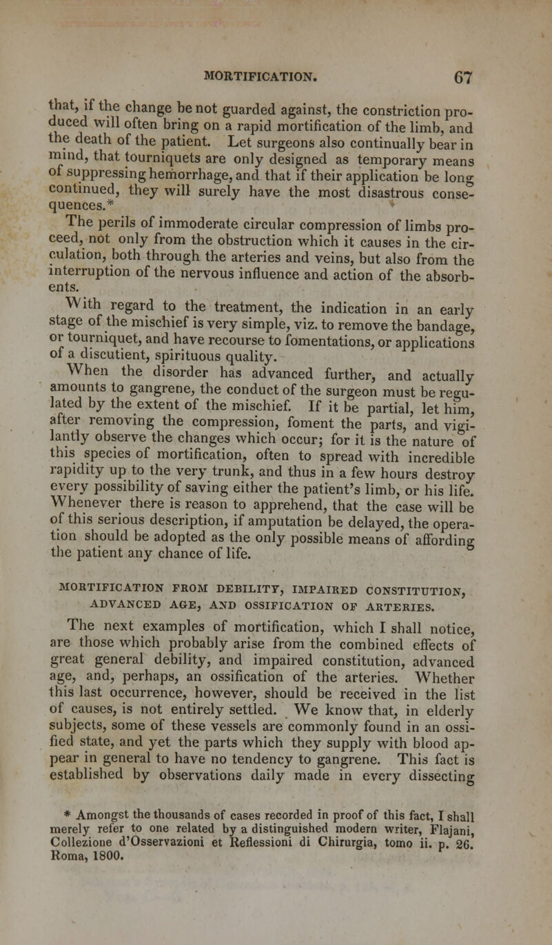 that, if the change he not guarded against, the constriction pro- duced will often bring on a rapid mortification of the limb, and the death of the patient. Let surgeons also continually bear in mind, that tourniquets are only designed as temporary means of suppressing hemorrhage, and that if their application be long continued, they will surely have the most disastrous conse- quences.* The perils of immoderate circular compression of limbs pro- ceed, not only from the obstruction which it causes in the cir- culation, both through the arteries and veins, but also from the interruption of the nervous influence and action of the absorb- ents. With regard to the treatment, the indication in an early stage of the mischief is very simple, viz. to remove the bandage, or tourniquet, and have recourse to fomentations, or applications of a discutient, spirituous quality. When the disorder has advanced further, and actually amounts to gangrene, the conduct of the surgeon must be regu- lated by the extent of the mischief. If it be partial, let him, after removing the compression, foment the parts, and vigi- lantly observe the changes which occur; for it is the nature of this species of mortification, often to spread with incredible rapidity up to the very trunk, and thus in a few hours destroy every possibility of saving either the patient's limb, or his life. Whenever there is reason to apprehend, that the case will be of this serious description, if amputation be delayed, the opera- tion should be adopted as the only possible means of affording the patient any chance of life. MORTIFICATION FROM DEBILITY, IMPAIRED CONSTITUTION, ADVANCED AGE, AND OSSIFICATION OF ARTERIES. The next examples of mortification, which I shall notice, are those which probably arise from the combined effects of great general debility, and impaired constitution, advanced age, and, perhaps, an ossification of the arteries. Whether this last occurrence, however, should be received in the list of causes, is not entirely settled. We know that, in elderly subjects, some of these vessels are commonly found in an ossi- fied state, and yet the parts which they supply with blood ap- pear in general to have no tendency to gangrene. This fact is established by observations daily made in every dissecting * Amongst the thousands of cases recorded in proof of this fact, I shall merely refer to one related by a distinguished modern writer, Flajani, Collezione d'Osservazioni et Reflessioni di Chirurgia, tomo ii. p. 26. Roma, 1800.