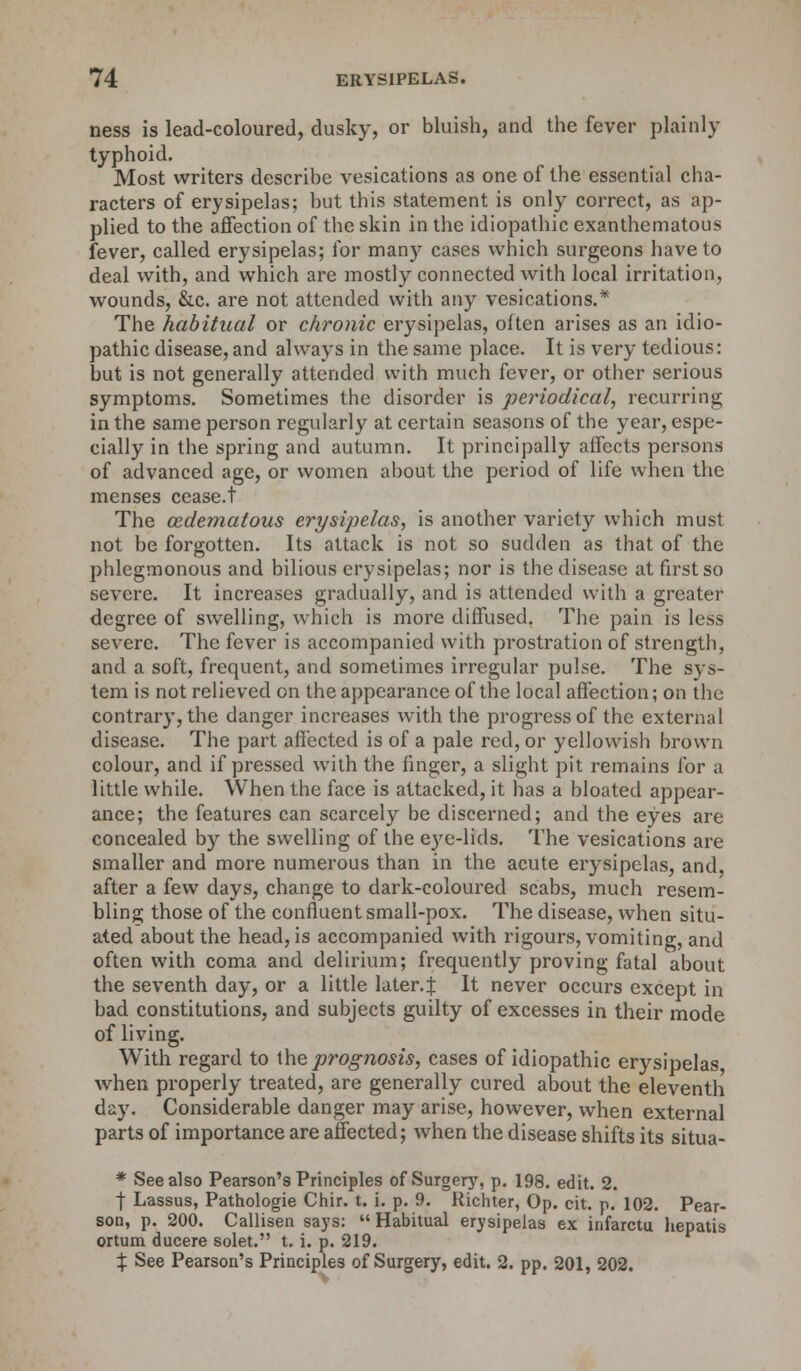 ness is lead-coloured, dusky, or bluish, and the fever plainly typhoid. Most writers describe vesications as one of the essential cha- racters of erysipelas; but this statement is only correct, as ap- plied to the affection of the skin in the idiopathic exanthematous fever, called erysipelas; for many cases which surgeons have to deal with, and which are mostly connected with local irritation, wounds, &c. are not attended with any vesications.* The habitual or chronic erysipelas, often arises as an idio- pathic disease, and always in the same place. It is very tedious: but is not generally attended with much fever, or other serious symptoms. Sometimes the disorder is periodical, recurring in the same person regularly at certain seasons of the year, espe- cially in the spring and autumn. It principally affects persons of advanced age, or women about the period of life when the menses cease.t The cedematous erysipelas, is another variety which must not be forgotten. Its attack is not so sudden as that of the phlegmonous and bilious erysipelas; nor is the disease at first so severe. It increases gradually, and is attended with a greater degree of swelling, which is more diffused. The pain is less severe. The fever is accompanied with prostration of strength, and a soft, frequent, and sometimes irregular pulse. The sys- tem is not relieved on the appearance of the local affection; on the contrary, the danger increases with the progress of the external disease. The part affected is of a pale red, or yellowish brown colour, and if pressed with the finger, a slight pit remains for a little while. When the face is attacked, it has a bloated appear- ance; the features can scarcely be discerned; and the eyes are concealed by the swelling of the eye-lids. The vesications are smaller and more numerous than in the acute erysipelas, and, after a few days, change to dark-coloured scabs, much resem- bling those of the confluent small-pox. The disease, when situ- ated about the head, is accompanied with rigours, vomiting, and often with coma and delirium; frequently proving fatal about the seventh day, or a little later.! It never occurs except in bad constitutions, and subjects guilty of excesses in their mode of living. With regard to the prognosis, cases of idiopathic erysipelas when properly treated, are generally cured about the eleventh day. Considerable danger may arise, however, when external parts of importance are affected; when the disease shifts its situa- * See also Pearson's Principles of Surgery, p. 198. edit. 2. f Lassus, Pathologie Chir. t. i. p. 9. Richter, Op. cit. p. 102. Pear- son, p. 200. Callisen says:  Habitual erysipelas ex infarctu hepatis ortum ducere solet. t. i. p. 219. % See Pearson's Principles of Surgery, edit. 2. pp. 201, 202.