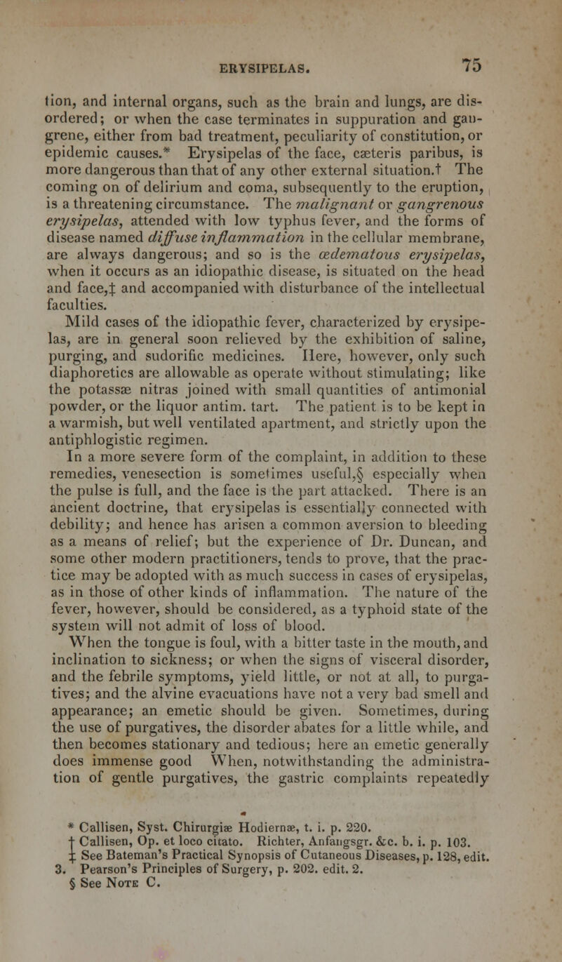 tion, and internal organs, such as the brain and lungs, are dis- ordered; or when the case terminates in suppuration and gan- grene, either from bad treatment, peculiarity of constitution, or epidemic causes.* Erysipelas of the face, cseteris paribus, is more dangerous than that of any other external situation.t The coming on of delirium and coma, subsequently to the eruption, is a threatening circumstance. The malignant or gangrenous erysipelas, attended with low typhus fever, and the forms of disease named diffuse inflammation in the cellular membrane, are always dangerous; and so is the edematous erysipelas, when it occurs as an idiopathic disease, is situated on the head and face,J and accompanied with disturbance of the intellectual faculties. Mild cases of the idiopathic fever, characterized by erysipe- las, are in general soon relieved by the exhibition of saline, purging, and sudorific medicines. Here, however, only such diaphoretics are allowable as operate without stimulating; like the potassas nitras joined with small quantities of antimonial powder, or the liquor antim. tart. The patient is to be kept in a warmish, but well ventilated apartment, and strictly upon the antiphlogistic regimen. In a more severe form of the complaint, in addition to these remedies, venesection is sometimes useful,§ especially when the pulse is full, and the face is the part attacked. There is an ancient doctrine, that erysipelas is essentially connected with debility; and hence has arisen a common aversion to bleeding as a means of relief; but the experience of Dr. Duncan, and some other modern practitioners, tends to prove, that the prac- tice may be adopted with as much success in cases of erysipelas, as in those of other kinds of inflammation. The nature of the fever, however, should be considered, as a typhoid state of the system will not admit of loss of blood. When the tongue is foul, with a hitter taste in the mouth, and inclination to sickness; or when the signs of visceral disorder, and the febrile symptoms, yield little, or not at all, to purga- tives; and the alvine evacuations have not a very bad smell and appearance; an emetic should be given. Sometimes, during the use of purgatives, the disorder abates for a little while, and then becomes stationary and tedious; here an emetic generally does immense good When, notwithstanding the administra- tion of gentle purgatives, the gastric complaints repeatedly * Callisen, Syst. Chirurgiae Hodiernae, t. i. p. 220. t Callisen, Op. et loco citato. Richter, Anfangsgr. &c. b. i. p. 103. \. See Bateman's Practical Synopsis of Cutaneous Diseases, p. 128, edit. 3. Pearson's Principles of Surgery, p. 202. edit. 2. § See Note C.