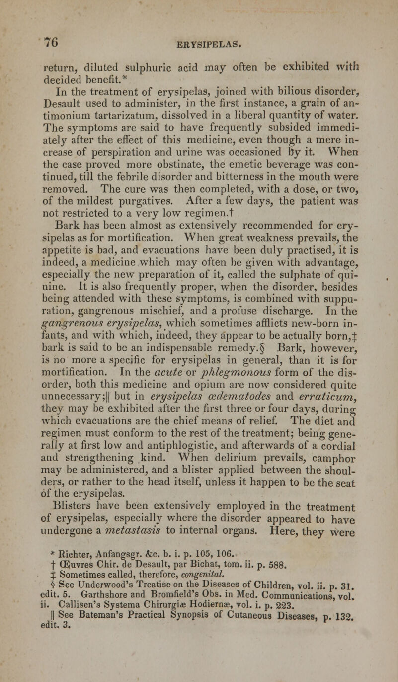 return, diluted sulphuric acid may often be exhibited with decided benefit.* In the treatment of erysipelas, joined with bilious disorder, Desault used to administer, in the first instance, a grain of an- timonium tartarizatum, dissolved in a liberal quantity of water. The symptoms are said to have frequently subsided immedi- ately after the effect of this medicine, even though a mere in- crease of perspiration and urine was occasioned by it. When the case proved more obstinate, the emetic beverage was con- tinued, till the febrile disorder and bitterness in the mouth were removed. The cure was then completed, with a dose, or two, of the mildest purgatives. After a few days, the patient was not restricted to a very low regimen.t Bark has been almost as extensively recommended for ery- sipelas as for mortification. When great weakness prevails, the appetite is bad, and evacuations have been duly practised, it is indeed, a medicine which may often be given with advantage, especially the neAv preparation of it, called the sulphate of qui- nine. It is also frequently proper, when the disorder, besides being attended with these symptoms, is combined with suppu- ration, gangrenous mischief, and a profuse discharge. In the gangrenous erysipelas, which sometimes afflicts new-born in- fants, and with which, indeed, they appear to be actually born,± bark is said to be an indispensable remedy.§ Bark, however, is no more a specific for erysipelas in general, than it is for mortification. In the acute or phlegmonous form of the dis- order, both this medicine and opium are now considered quite unnecessary;|| but in erysipelas cedematodes and erraticum) they may be exhibited after the first three or four days, during which evacuations are the chief means of relief. The diet and regimen must conform to the rest of the treatment; being gene- rally at first low and antiphlogistic, and afterwards of a cordial and strengthening kind. When delirium prevails, camphor may be administered, and a blister applied between the shoul- ders, or rather to the head itself, unless it happen to be the seat of the erysipelas. Blisters have been extensively employed in the treatment of erysipelas, especially where the disorder appeared to have undergone a metastasis to internal organs. Here, they were * Richter, Anfangsgr. &c. b. i. p. 105, 106. f (Euvres Chir. de Desault, par Bichat, torn. ii. p. 588. X Sometimes called, therefore, congenital. § See Underwood's Treatise on the Diseases of Children, vol. ii. p. 31. edit. 5. Garthshore and Bromfield's Obs. in Med. Communications, vol. ii. Callisen's Systema Chirurgis Hodiernae, vol. i. p. 223. || See Bateman's Practical Synopsis of Cutaneous Diseases, p. 132 edit. 3. r