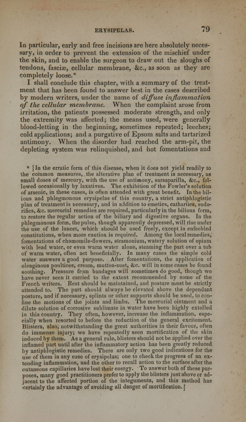 In particular, early and free incisions are here absolutely neces- sary, in order to prevent the extension of the mischief under the skin, and to enable the surgeon to draw out the sloughs of tendons, fasciae, cellular membrane, &c, as soon as they are completely loose.* I shall conclude this chapter, with a summary of the treat- ment that has been found to answer best in the cases described by modern writers, under the name of diffuse inflammation of the cellular membrane. When the complaint arose from irritation, the patients possessed moderate strength, and only the extremity was affected; the means used, were generally blood-letting in the beginning, sometimes repeated; leeches; cold applications; and a purgative of Epsom salts and tartarized antimony. When the disorder had reached the arm-pit, the depleting system was relinquished, and hot fomentations and * {In the erratic form of this disease, when it does not yield readily to the common measures, the alterative plan of treatment is necessary, as small doses of mercury, with the use of antimony, sarsaparilla, &c, fol- lowed occasionally by laxatives. The exhibition of the Fowler's solution of arsenic, in these cases, is often attended with great benefit. In the bil- ious and phlegmonous erysipelas of this country, a strict antiphlogistic plan of treatment is necessary, and in addition to emetics, cathartics, sudo- rifics, &c. mercurial remedies are required, particularly in the bilious form, to restore the regular action of the biliary and digestive organs. In the phlegmonous form, the pulse, though apparently depressed, will rise under the use of the lancet, which should be used freely, except in enfeebled constitutions, when more caution is required. Among the local remedies, fomentations of chamomile-flowers, stramonium, watery solution of opium with lead water, or even warm water alone, steaming the part over a tub of warm water, often act beneficially. In many cases the simple cold water answers a good purpose. After fomentations, the application of oleaginous poultices, cream, mutton-suet, &c. will in some cases be found soothing. Pressure from bandages will sometimes do good, though we have never seen it carried to the extent recommended by some of the French writers. Rest should be maintained, and posture must be strictly attended to. The part should always be elevated above the dependant posture, and if necessary, splints or other supports should be used, to con- fine the motions of the joints and limbs. The mercurial ointment and a dilute solution of corrosive sublimate in water have been highly extolled in this country. They often, however, increase the inflammation, espe- cially when resorted to before the reduction of the general excitement. Blisters, also, notwithstanding the great authorities in their favour, often do immense injury; we have repeatedly seen mortification of the skin induced by them. As a general rule, blisters should not be applied over the inflamed part until after the inflammatory action has been greatly reduced by antiphlogistic remedies. There are only two good indications for the use of them in any case of erysipelas; one to check the progress of an ex- tending inflammation, and the other to recall action to the surface after the cutaneous capillaries have lost their energy. To answer both of these pur- poses, many good practitioners prefer to apply the blisters just above or ad- jacent to the affected portion of the integuments, and this method has certainly the advantage of avoiding all danger of mortification, j