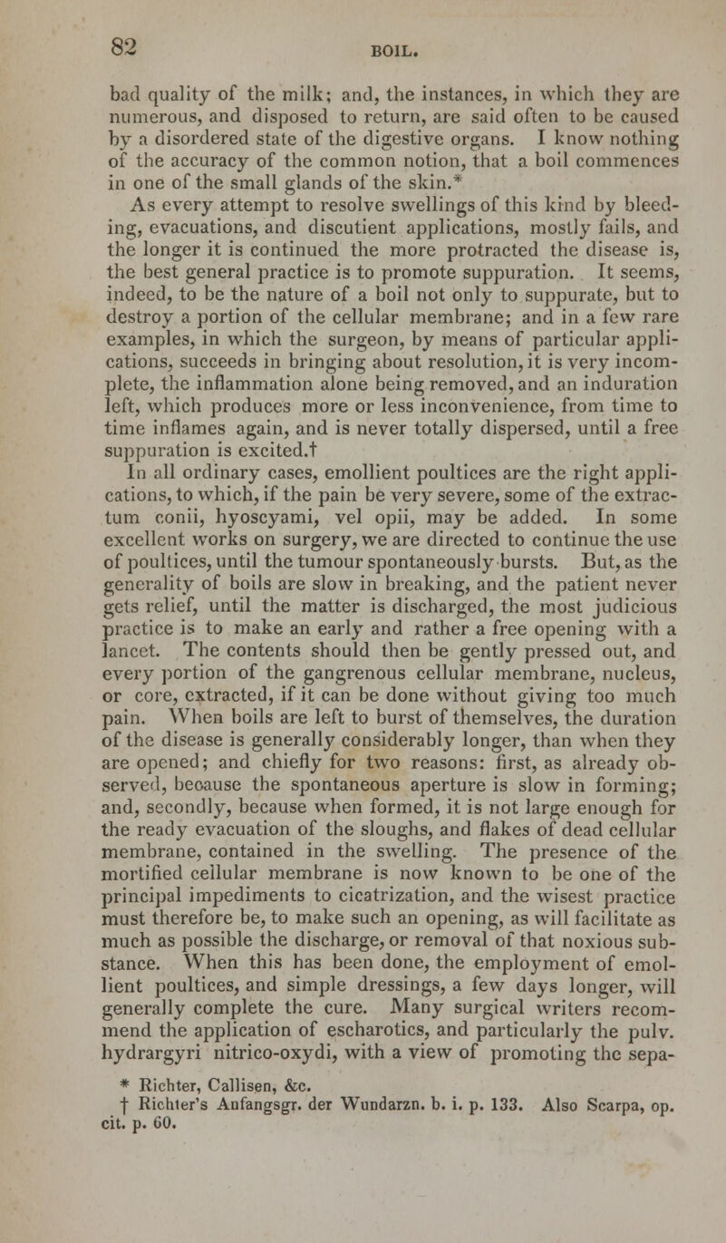 bad quality of the milk; and, the instances, in which they are numerous, and disposed to return, are said often to be caused by a disordered state of the digestive organs. I know nothing of the accuracy of the common notion, that a boil commences in one of the small glands of the skin.* As every attempt to resolve swellings of this kind by bleed- ing, evacuations, and discutient applications, mostly fails, and the longer it is continued the more protracted the disease is, the best general practice is to promote suppuration. It seems, indeed, to be the nature of a boil not only to suppurate, but to destroy a portion of the cellular membrane; and in a few rare examples, in which the surgeon, by means of particular appli- cations, succeeds in bringing about resolution, it is very incom- plete, the inflammation alone being removed, and an induration left, which produces more or less inconvenience, from time to time inflames again, and is never totally dispersed, until a free suppuration is excited.t In all ordinary cases, emollient poultices are the right appli- cations, to which, if the pain be very severe, some of the extrac- tum conii, hyoscyami, vel opii, may be added. In some excellent works on surgery, we are directed to continue the use of poultices, until the tumour spontaneously bursts. But, as the generality of boils are slow in breaking, and the patient never gets relief, until the matter is discharged, the most judicious practice is to make an early and rather a free opening with a lancet. The contents should then be gently pressed out, and every portion of the gangrenous cellular membrane, nucleus, or core, extracted, if it can be done without giving too much pain. When boils are left to burst of themselves, the duration of the disease is generally considerably longer, than when they are opened; and chiefly for two reasons: first, as already ob- served, because the spontaneous aperture is slow in forming; and, secondly, because when formed, it is not large enough for the ready evacuation of the sloughs, and flakes of dead cellular membrane, contained in the swelling. The presence of the mortified cellular membrane is now known to be one of the principal impediments to cicatrization, and the wisest practice must therefore be, to make such an opening, as will facilitate as much as possible the discharge, or removal of that noxious sub- stance. When this has been done, the employment of emol- lient poultices, and simple dressings, a few days longer, will generally complete the cure. Many surgical writers recom- mend the application of escharotics, and particularly the pulv. hydrargyri nitrico-oxydi, with a view of promoting the sepa- * Richter, Callisen, &c. f Richter's Anfangsgr. der Wundarzn. b. i. p. 133. Also Scarpa, op. cit. p. 60.