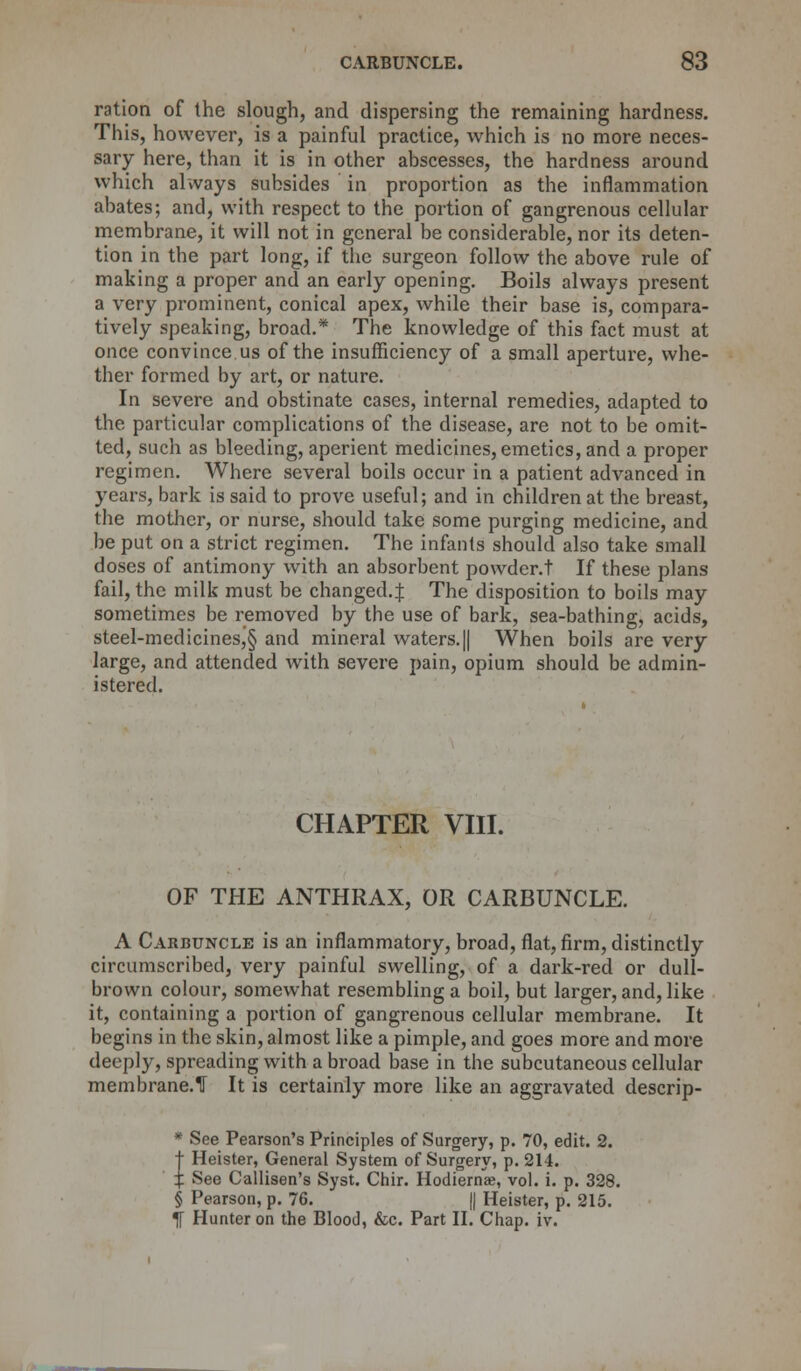 ration of the slough, and dispersing the remaining hardness. This, however, is a painful practice, which is no more neces- sary here, than it is in other abscesses, the hardness around which always subsides in proportion as the inflammation abates; and, with respect to the portion of gangrenous cellular membrane, it will not in general be considerable, nor its deten- tion in the part long, if the surgeon follow the above rule of making a proper and an early opening. Boils always present a very prominent, conical apex, while their base is, compara- tively speaking, broad.* The knowledge of this fact must at once convince us of the insufficiency of a small aperture, whe- ther formed by art, or nature. In severe and obstinate cases, internal remedies, adapted to the particular complications of the disease, are not to be omit- ted, such as bleeding, aperient medicines, emetics, and a proper regimen. Where several boils occur in a patient advanced in years, bark is said to prove useful; and in children at the breast, the mother, or nurse, should take some purging medicine, and be put on a strict regimen. The infants should also take small doses of antimony with an absorbent powder.t If these plans fail, the milk must be changed.^ The disposition to boils may sometimes be removed by the use of bark, sea-bathing, acids, steel-medicines,§ and mineral waters. || When boils are very large, and attended with severe pain, opium should be admin- istered. CHAPTER VIII. OF THE ANTHRAX, OR CARBUNCLE. A Carbuncle is an inflammatory, broad, flat, firm, distinctly circumscribed, very painful swelling, of a dark-red or dull- brown colour, somewhat resembling a boil, but larger, and, like it, containing a portion of gangrenous cellular membrane. It begins in the skin, almost like a pimple, and goes more and more deeply, spreading with a broad base in the subcutaneous cellular membrane.U It is certainly more like an aggravated descrip- * See Pearson's Principles of Surgery, p. 70, edit. 2. t Heister, General System of Surgery, p. 214. i See Callisen's Syst. Chir. Hodiernae, vol. i. p. 328. § Pearson, p. 76. || Heister, p. 215. If Hunter on the Blood, &c. Part II. Chap. iv.