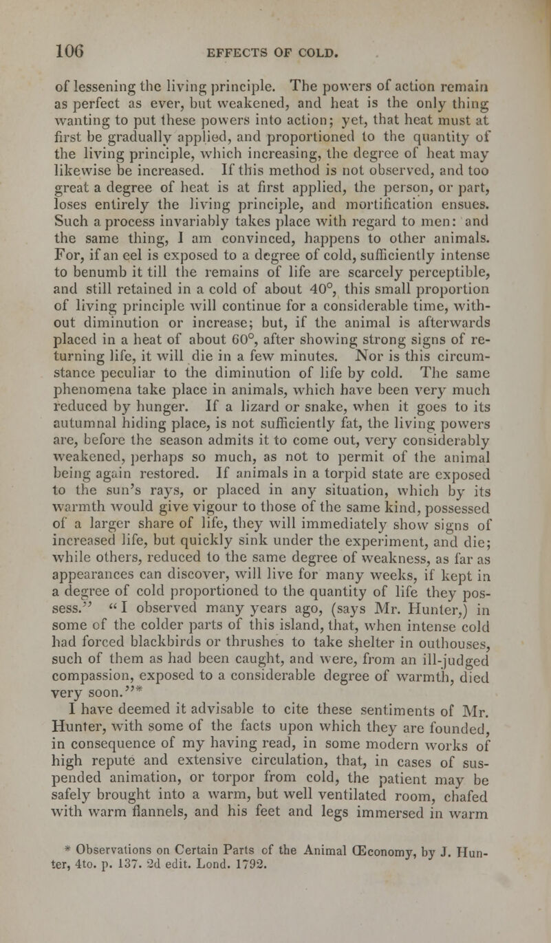 of lessening the living principle. The powers of action remain as perfect as ever, hut weakened, and heat is the only thing wanting to put these powers into action; yet, that heat must at first he gradually applied, and proportioned to the quantity of the living principle, which increasing, the degree of heat may likewise be increased. If this method is not observed, and too great a degree of heat is at first applied, the person, or part, loses entirely the living principle, and mortification ensues. Such a process invariably takes place with regard to men: and the same thing, I am convinced, happens to other animals. For, if an eel is exposed to a degree of cold, sufficiently intense to benumb it till the remains of life are scarcely perceptible, and still retained in a cold of about 40°, this small proportion of living principle Avill continue for a considerable time, with- out diminution or increase; but, if the animal is afterwards placed in a heat of about 60°, after showing strong signs of re- turning life, it will die in a few minutes. Nor is this circum- stance peculiar to the diminution of life by cold. The same phenomena take place in animals, which have been very much reduced by hunger. If a lizard or snake, when it goes to its autumnal hiding place, is not sufficiently fat, the living powers are, before the season admits it to come out, very considerably weakened, perhaps so much, as not to permit of the animal being again restored. If animals in a torpid state are exposed to the sun's rays, or placed in any situation, which by its warmth would give vigour to those of the same kind, possessed of a larger share of life, they will immediately show signs of increased life, but quickly sink under the experiment, and die; while others, reduced to the same degree of weakness, as far as appearances can discover, Avill live for many weeks, if kept in a degree of cold proportioned to the quantity of life they pos- sess.  I observed many years ago, (says Mr. Hunter,) in some of the colder parts of this island, that, when intense cold had forced blackbirds or thrushes to take shelter in outhouses, such of them as had been caught, and were, from an ill-judged compassion, exposed to a considerable degree of warmth, died very soon.* I have deemed it advisable to cite these sentiments of Mr. Hunter, with some of the facts upon which they are founded in consequence of my having read, in some modern works of high repute and extensive circulation, that, in cases of sus- pended animation, or torpor from cold, the patient may be safely brought into a warm, but well ventilated room, chafed with warm flannels, and his feet and legs immersed in warm * Observations on Certain Parts cf the Animal (Economy, by J. Hun- ter, 4to. p. 137. 2d edit. Lond. 1792.