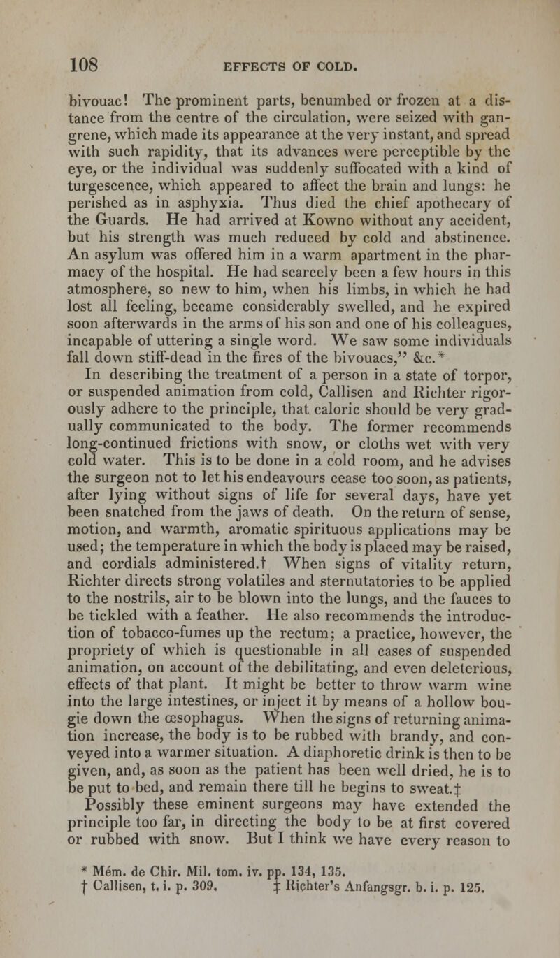 bivouac! The prominent parts, benumbed or frozen at a dis- tance from the centre of the circulation, were seized with gan- grene, which made its appearance at the very instant, and spread with such rapidity, that its advances were perceptible by the eye, or the individual was suddenly suffocated with a kind of turgescence, which appeared to affect the brain and lungs: he perished as in asphyxia. Thus died the chief apothecary of the Guards. He had arrived at Kowno without any accident, but his strength was much reduced by cold and abstinence. An asylum was offered him in a warm apartment in the phar- macy of the hospital. He had scarcely been a few hours in this atmosphere, so new to him, when his limbs, in which he had lost all feeling, became considerably swelled, and he expired soon afterwards in the arms of his son and one of his colleagues, incapable of uttering a single word. We saw some individuals fall down stiff-dead in the fires of the bivouacs, &c* In describing the treatment of a person in a state of torpor, or suspended animation from cold, Callisen and Richter rigor- ously adhere to the principle, that caloric should be very grad- ually communicated to the body. The former recommends long-continued frictions with snow, or cloths wet with very cold water. This is to be done in a cold room, and he advises the surgeon not to let his endeavours cease too soon, as patients, after lying without signs of life for several days, have yet been snatched from the jaws of death. On the return of sense, motion, and warmth, aromatic spirituous applications may be used; the temperature in which the body is placed may be raised, and cordials administered.t When signs of vitality return, Richter directs strong volatiles and sternutatories to be applied to the nostrils, air to be blown into the lungs, and the fauces to be tickled with a feather. He also recommends the introduc- tion of tobacco-fumes up the rectum; a practice, however, the propriety of which is questionable in all cases of suspended animation, on account of the debilitating, and even deleterious, effects of that plant. It might be better to throw warm wine into the large intestines, or inject it by means of a hollow bou- gie down the oesophagus. When the signs of returning anima- tion increase, the body is to be rubbed with brandy, and con- veyed into a warmer situation. A diaphoretic drink is then to be given, and, as soon as the patient has been well dried, he is to be put to bed, and remain there till he begins to sweat. J Possibly these eminent surgeons may have extended the principle too far, in directing the body to be at first covered or rubbed with snow. But I think we have every reason to * Mem. de Chir. Mil. torn. iv. pp. 134, 135. f Callisen, t, i. p. 309. $ Richter's Anfangsgr. b. i. p. 125.