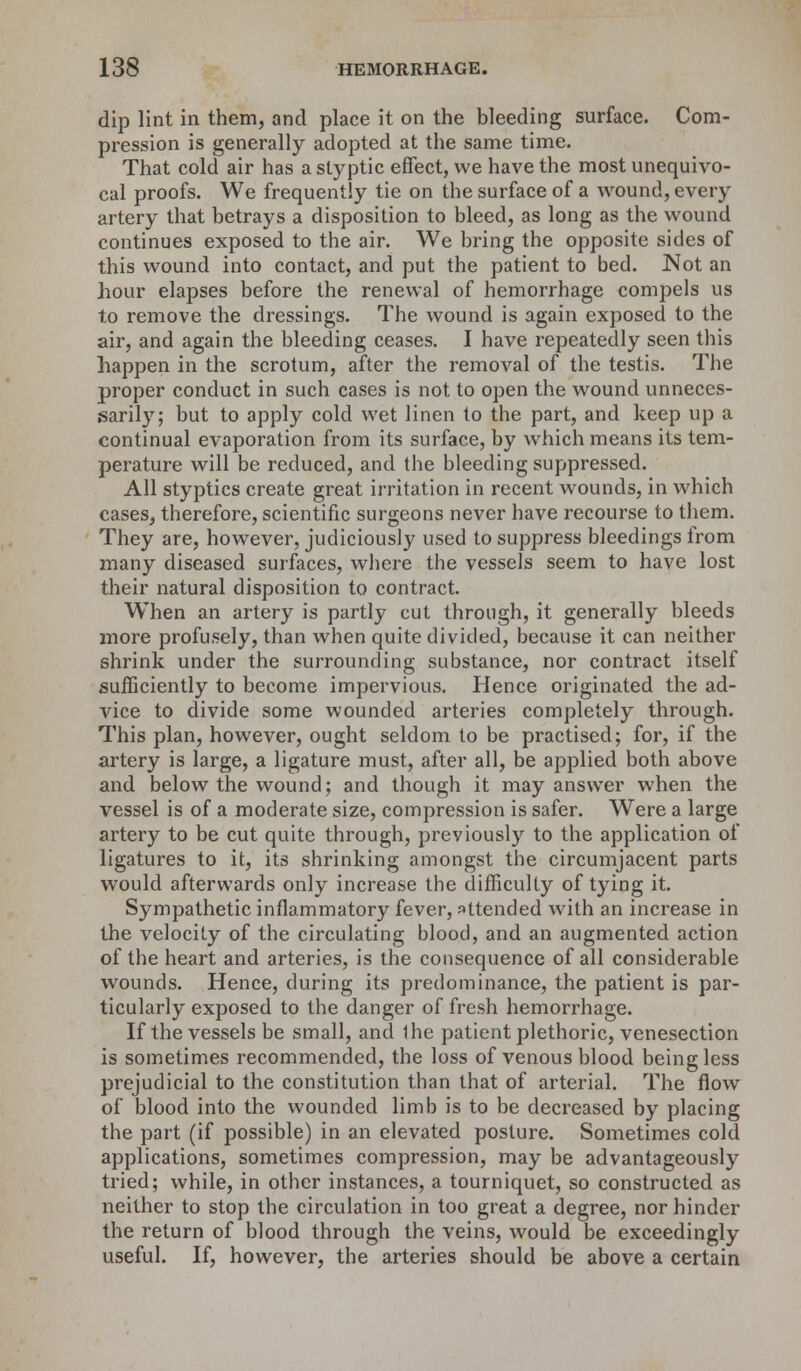 dip lint in them, and place it on the bleeding surface. Com- pression is generally adopted at the same time. That cold air has a styptic effect, we have the most unequivo- cal proofs. We frequently tie on the surface of a wound, every artery that betrays a disposition to bleed, as long as the wound continues exposed to the air. We bring the opposite sides of this wound into contact, and put the patient to bed. Not an hour elapses before the renewal of hemorrhage compels us to remove the dressings. The wound is again exposed to the air, and again the bleeding ceases. I have repeatedly seen this happen in the scrotum, after the removal of the testis. The proper conduct in such cases is not. to open the wound unneces- sarily; but to apply cold wet linen to the part, and keep up a continual evaporation from its surface, by which means its tem- perature will be reduced, and the bleeding suppressed. All styptics create great irritation in recent wounds, in which cases, therefore, scientific surgeons never have recourse to them. They are, however, judiciously used to suppress bleedings from many diseased surfaces, where the vessels seem to have lost their natural disposition to contract. When an artery is partly cut through, it generally bleeds more profusely, than when quite divided, because it can neither shrink under the surrounding substance, nor contract itself sufficiently to become impervious. Hence originated the ad- vice to divide some wounded arteries completely through. This plan, however, ought seldom to be practised; for, if the artery is large, a ligature must, after all, be applied both above and below the wound; and though it may answer when the vessel is of a moderate size, compression is safer. Were a large artery to be cut quite through, previously to the application of ligatures to it, its shrinking amongst the circumjacent parts would afterwards only increase the difficulty of tying it. Sympathetic inflammatory fever, attended with an increase in the velocity of the circulating blood, and an augmented action of the heart and arteries, is the consequence of all considerable wounds. Hence, during its predominance, the patient is par- ticularly exposed to the danger of fresh hemorrhage. If the vessels be small, and the patient plethoric, venesection is sometimes recommended, the loss of venous blood being less prejudicial to the constitution than that of arterial. The flow of blood into the wounded limb is to be decreased by placing the part (if possible) in an elevated posture. Sometimes cold applications, sometimes compression, may be advantageously tried; while, in other instances, a tourniquet, so constructed as neither to stop the circulation in too great a degree, nor hinder the return of blood through the veins, would be exceedingly useful. If, however, the arteries should be above a certain