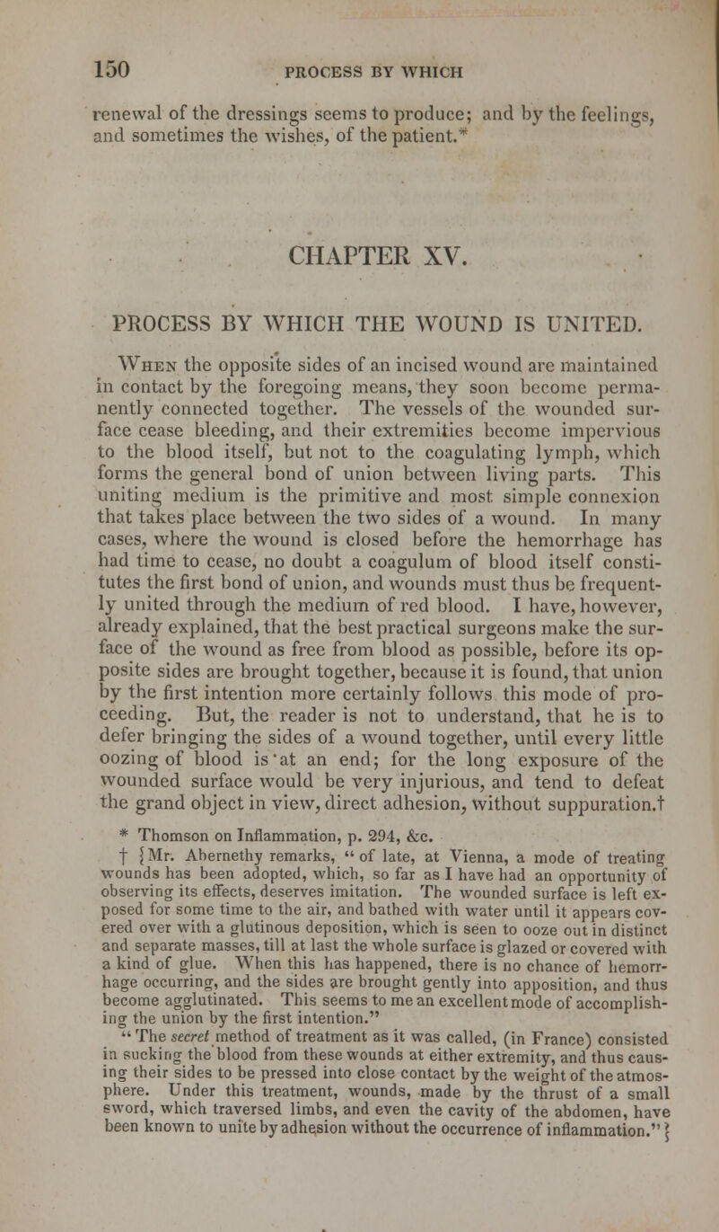 renewal of the dressings seems to produce; and by the feelings and sometimes the wishes, of the patient.* CHAPTER XV. PROCESS BY WHICH THE WOUND IS UNITED. When the opposite sides of an incised wound are maintained in contact by the foregoing means, they soon become perma- nently connected together. The vessels of the wounded sur- face cease bleeding, and their extremities become impervious to the blood itself, but not to the coagulating lymph, which forms the general bond of union between living parts. This uniting medium is the primitive and most, simple connexion that takes place between the two sides of a wound. In many cases, where the wound is closed before the hemorrhage has had time to cease, no doubt a coagulum of blood itself consti- tutes the first bond of union, and wounds must thus be frequent- ly united through the medium of red blood. I have, however, already explained, that the best practical surgeons make the sur- face of the wound as free from blood as possible, before its op- posite sides are brought together, because it is found, that union by the first intention more certainly follows this mode of pro- ceeding. But, the reader is not to understand, that he is to defer bringing the sides of a wound together, until every little oozing of blood is'at an end; for the long exposure of the wounded surface would be very injurious, and tend to defeat the grand object in view, direct adhesion, without suppuration.t * Thomson on Inflammation, p. 294, &c. | £Mr. Abernethy remarks, of late, at Vienna, a mode of treating wounds has been adopted, which, so far as I have had an opportunity of observing its effects, deserves imitation. The wounded surface is left ex- posed for some time to the air, and bathed with water until it appears cov- ered over with a glutinous deposition, which is seen to ooze out in distinct and separate masses, till at last the whole surface is glazed or covered with a kind of glue. When this has happened, there is no chance of hemorr- hage occurring, and the sides are brought gently into apposition, and thus become agglutinated. This seems to me an excellent mode of accomplish- ing the union by the first intention.  The secret method of treatment as it was called, (in France) consisted in sucking the blood from these wounds at either extremity, and thus caus- ing their sides to be pressed into close contact by the weight of the atmos- phere. Under this treatment, wounds, made by the thrust of a small eword, which traversed limbs, and even the cavity of the abdomen, have been known to unite by adhesion without the occurrence of inflammation. \