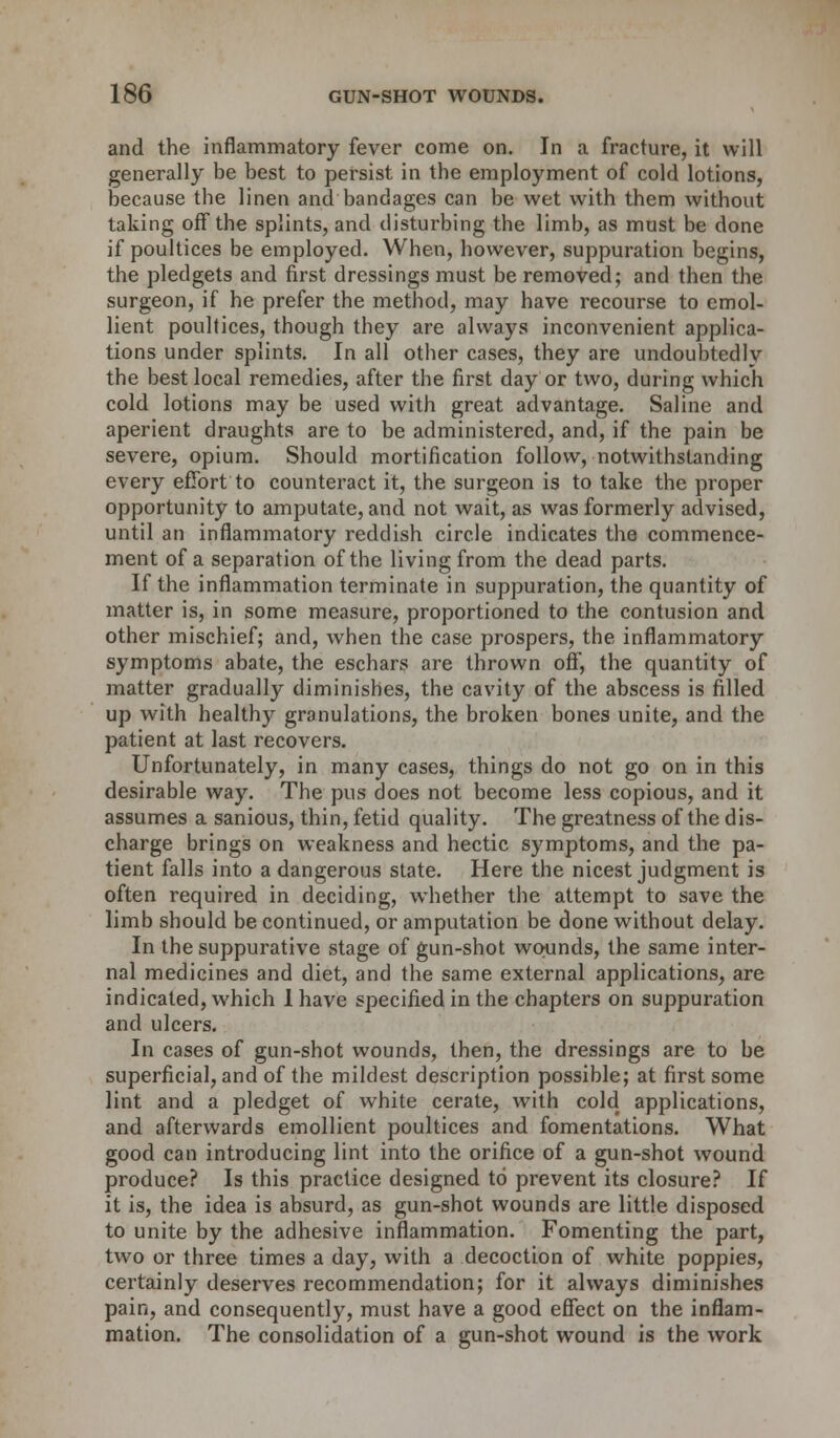 and the inflammatory fever come on. In a fracture, it will generally be best to persist in the employment of cold lotions, because the linen and bandages can be wet with them without taking off the splints, and disturbing the limb, as must be done if poultices be employed. When, however, suppuration begins, the pledgets and first dressings must be removed; and then the surgeon, if he prefer the method, may have recourse to emol- lient poultices, though they are always inconvenient applica- tions under splints. In all other cases, they are undoubtedly the best local remedies, after the first day or two, during which cold lotions may be used with great advantage. Saline and aperient draughts are to be administered, and, if the pain be severe, opium. Should mortification follow, notwithstanding every effort to counteract it, the surgeon is to take the proper opportunity to amputate, and not wait, as was formerly advised, until an inflammatory reddish circle indicates the commence- ment of a separation of the living from the dead parts. If the inflammation terminate in suppuration, the quantity of matter is, in some measure, proportioned to the contusion and other mischief; and, when the case prospers, the inflammatory symptoms abate, the eschars are thrown off, the quantity of matter gradually diminishes, the cavity of the abscess is filled up with healthy granulations, the broken bones unite, and the patient at last recovers. Unfortunately, in many cases, things do not go on in this desirable way. The pus does not become less copious, and it assumes a sanious, thin, fetid quality. The greatness of the dis- charge brings on weakness and hectic symptoms, and the pa- tient falls into a dangerous state. Here the nicest judgment is often required in deciding, whether the attempt to save the limb should be continued, or amputation be done without delay. In the suppurative stage of gun-shot wounds, the same inter- nal medicines and diet, and the same external applications, are indicated, which I have specified in the chapters on suppuration and ulcers. In cases of gun-shot wounds, then, the dressings are to be superficial, and of the mildest description possible; at first some lint and a pledget of white cerate, with cold applications, and afterwards emollient poultices and fomentations. What good can introducing lint into the orifice of a gun-shot wound produce? Is this practice designed to prevent its closure? If it is, the idea is absurd, as gun-shot wounds are little disposed to unite by the adhesive inflammation. Fomenting the part, two or three times a day, with a decoction of white poppies, certainly deserves recommendation; for it always diminishes pain, and consequently, must have a good effect on the inflam- mation. The consolidation of a gun-shot wound is the work