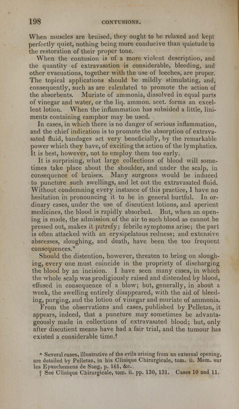 When muscles are bruised, they ought to be relaxed and kept perfectly quiet, nothing being more conducive than quietude to the restoration of their proper tone. When the contusion is of a more violent description, and the quantity of extravasation is considerable, bleeding, and other evacuations, together with the use of leeches, are proper. The topical applications should be mildly stimulating, and, consequently, such as are calculated to promote the action of the absorbents. Muriate of ammonia, dissolved in equal parts of vinegar and water, or the liq. amnion, acet. forms an excel- lent lotion. When the inflammation has subsided a little, lini- ments containing camphor may be used. In cases, in which there is no danger of serious inflammation, and the chief indication is to promote the absorption of extrava- sated fluid, bandages act very beneficially, by the remarkable power which they have, of exciting the action of the lymphatics. It is best, however, not to employ them too early. It is surprising, what large collections of blood will some- times take place about the shoulder, and under the scalp, in consequence of bruises. Many surgeons would be induced to puncture such swellings, and let out the extravasated fluid. Without condemning every instance of this practice, I have no hesitation in pronouncing it to be in general hurtful. In or- dinary cases, under the use of discutient lotions, and aperient medicines, the blood is rapidly absorbed. But, when an open- ing is made, the admission of the air to such blood as cannot be pressed out, makes it putrefy; febrile symptoms arise; the part is often attacked with an erysipelatous redness; and extensive abscesses, sloughing, and death, have been the too frequent consequences.* Should the distention, however, threaten to bring on slough- ing, every one must coincide in the propriety of discharging the blood by an incision. I have seen many cases, in which the whole scalp was prodigiously raised and distended by blood, effused in consequence of a blow; but, generally, in about a week, the swelling entirely disappeared, with the aid of bleed- ing, purging, and the lotion of vinegar and muriate of ammonia. From the observations and cases, published by Pelletan, it appears, indeed, that a puncture may sometimes be advanta- geously made in collections of extravasated blood; but, only after discutient means have had a fair trial, and the tumour has existed a considerable lime.t * Several cases, illustrative of the evils arising from an external opening, are detailed by Pelletan, in his Clinique Chirurgicale, torn. ii. Mem. sur les Epanchemens de Sang, p. 161, &c. f See Clinique Chirurgicale, torn. ii. pp. 130, 131. Cases 10 and 11.