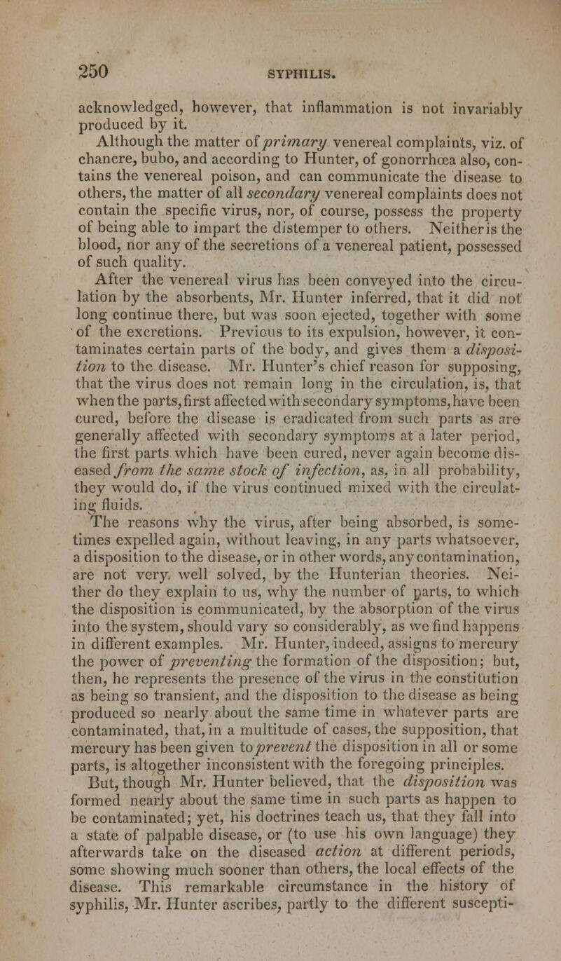 acknowledged, however, that inflammation is not invariably- produced by it. Although the matter of primary venereal complaints, viz. of chancre, bubo, and according to Hunter, of gonorrhoea also, con- tains the venereal poison, and can communicate the disease to others, the matter of all secondary venereal complaints does not contain the specific virus, nor, of course, possess the property of being able to impart the distemper to others. Neither is the blood, nor any of the secretions of a venereal patient, possessed of such quality. After the venereal virus has been conveyed into the circu- lation by the absorbents, Mr. Hunter inferred, that it did not long continue there, but was soon ejected, together with some of the excretions. Previous to its expulsion, however, it con- taminates certain parts of the body, and gives them a disposi- tion to the disease. Mr. Hunter's chief reason for supposing, that the virus does not remain long in the circulation, is, that when the parts, first affected with secondary symptoms, have been cured, before the disease is eradicated from such parts as are generally affected with secondary symptoms at a later period, the first parts which have been cured, never again become dis- eased from the same stock of infection, as, in all probability, they would do, if the virus continued mixed with the circulat- ing fluids. The reasons why the virus, after being absorbed, is some- times expelled again, without leaving, in any parts whatsoever, a disposition to the disease, or in other words, any contamination, are not very, well solved, by the Hunterian theories. Nei- ther do they explain to us, why the number of parts, to which the disposition is communicated, by the absorption of the virus into the system, should vary so considerably, as we find happens in different examples. Mr. Hunter, indeed, assigns to mercury the power of preventing the formation of the disposition; but, then, he represents the presence of the virus in the constitution as being so transient, and the disposition to the disease as being produced so nearly about the same time in whatever parts are contaminated, that, in a multitude of cases, the supposition, that mercury has been given to prevent the disposition in all or some parts, is altogether inconsistent with the foregoing principles. But, though Mr. Hunter believed, that the disposition was formed nearly about the same time in such parts as happen to be contaminated; yet, his doctrines teach us, that they fall into a state of palpable disease, or (to use his own language) they afterwards take on the diseased action at different periods, some showing much sooner than others, the local effects of the disease. This remarkable circumstance in the history of syphilis, Mr. Hunter ascribes, partly to the different suscepti-