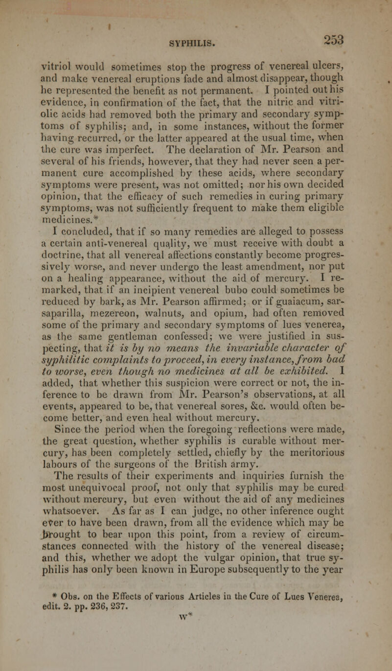 vitriol would sometimes stop the progress of venereal ulcers, and make venereal eruptions fade and almost disappear, though he represented the henefit as not permanent. I pointed out his evidence, in confirmation of the fact, that the nitric and vitri- olic acids had removed both the primary and secondary symp- toms of syphilis; and, in some instances, without the former having recurred, or the latter appeared at the usual time, when the cure was imperfect. The declaration of Mr. Pearson and several of his friends, however, that they had never seen a per- manent cure accomplished by these acids, where secondary symptoms were present, was not omitted; nor his own decided opinion, that the efficacy of such remedies in curing primary symptoms, was not sufficiently frequent to make them eligible medicines.* I concluded, that if so many remedies are alleged to possess a certain anti-venereal quality, we must receive with doubt a doctrine, that all venereal affections constantly become progres- sively worse, and never undergo the least amendment, nor put on a healing appearance, without the aid of mercury. I re- marked, that if an incipient venereal bubo could sometimes be reduced by bark, as Mr. Pearson affirmed; or if guaiacum, sar- saparilla, mezereon, walnuts, and opium, had often removed some of the primary and secondary symptoms of lues venerea, as the same gentleman confessed; we were justified in sus- pecting, that it is by no means the invariable character of syphilitic complaints to proceed, in every instance, from bad to worse, even though no medicines at all be exhibited. I added, that whether this suspicion were correct or not, the in- ference to be drawn from Mr. Pearson's observations, at all events, appeared to be, that venereal sores, &c. would often be- come better, and even heal without mercury. Since the period when the foregoing reflections were made, the great question, whether syphilis is curable without mer- cury, has been completely settled, chiefly by the meritorious labours of the surgeons of the British army. The results of their experiments and inquiries furnish the most unequivocal proof, not only that syphilis may be cured without mercury, but even without the aid of any medicines whatsoever. As far as I can judge, no other inference ought ever to have been drawn, from all the evidence which may be Jjrought to bear upon this point, from a review of circum- stances connected with the history of the venereal disease; and this, whether we adopt the vulgar opinion, that true sy- philis has only been known in Europe subsequently to the year * Obs. on the Effects of various Articles in the Cure of Lues Venerea, edit. 2. pp. 236, 237.